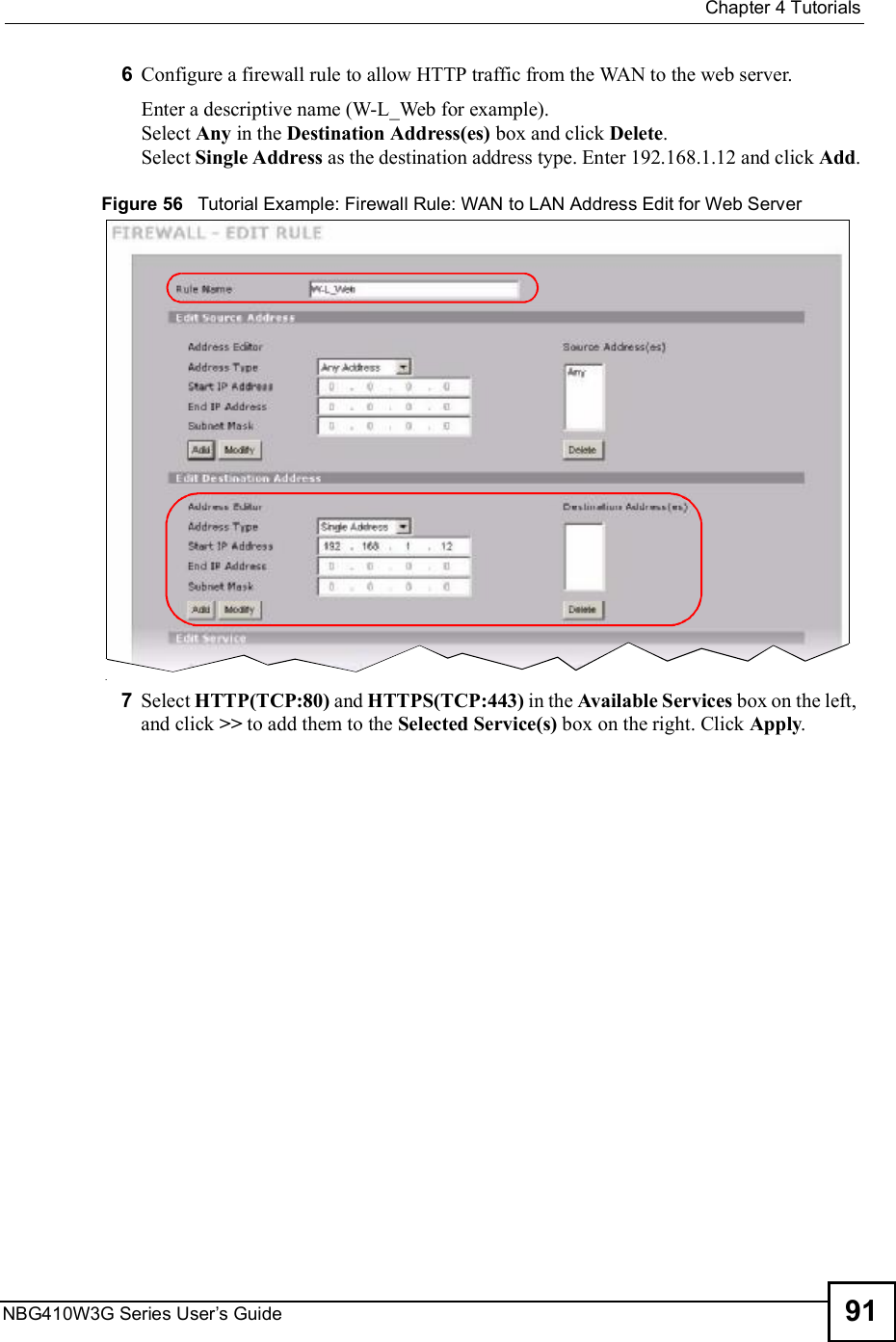  Chapter 4TutorialsNBG410W3G Series User s Guide 916Configure a firewall rule to allow HTTP traffic from the WAN to the web server.Enter a descriptive name (W-L_Web for example). Select Any in the Destination Address(es) box and click Delete.Select Single Address as the destination address type. Enter 192.168.1.12 and click Add.Figure 56   Tutorial Example: Firewall Rule: WAN to LAN Address Edit for Web Server 7Select HTTP(TCP:80) and HTTPS(TCP:443) in the Available Services box on the left, and click &gt;&gt; to add them to the Selected Service(s) box on the right. Click Apply.
