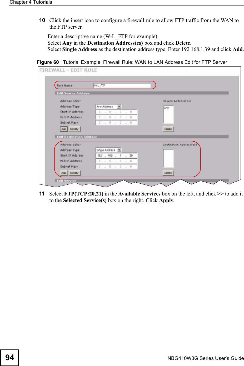 Chapter 4TutorialsNBG410W3G Series User s Guide9410 Click the insert icon to configure a firewall rule to allow FTP traffic from the WAN to the FTP server.Enter a descriptive name (W-L_FTP for example). Select Any in the Destination Address(es) box and click Delete.Select Single Address as the destination address type. Enter 192.168.1.39 and click Add.Figure 60   Tutorial Example: Firewall Rule: WAN to LAN Address Edit for FTP Server 11 Select FTP(TCP:20,21) in the Available Services box on the left, and click &gt;&gt; to add it to the Selected Service(s) box on the right. Click Apply.