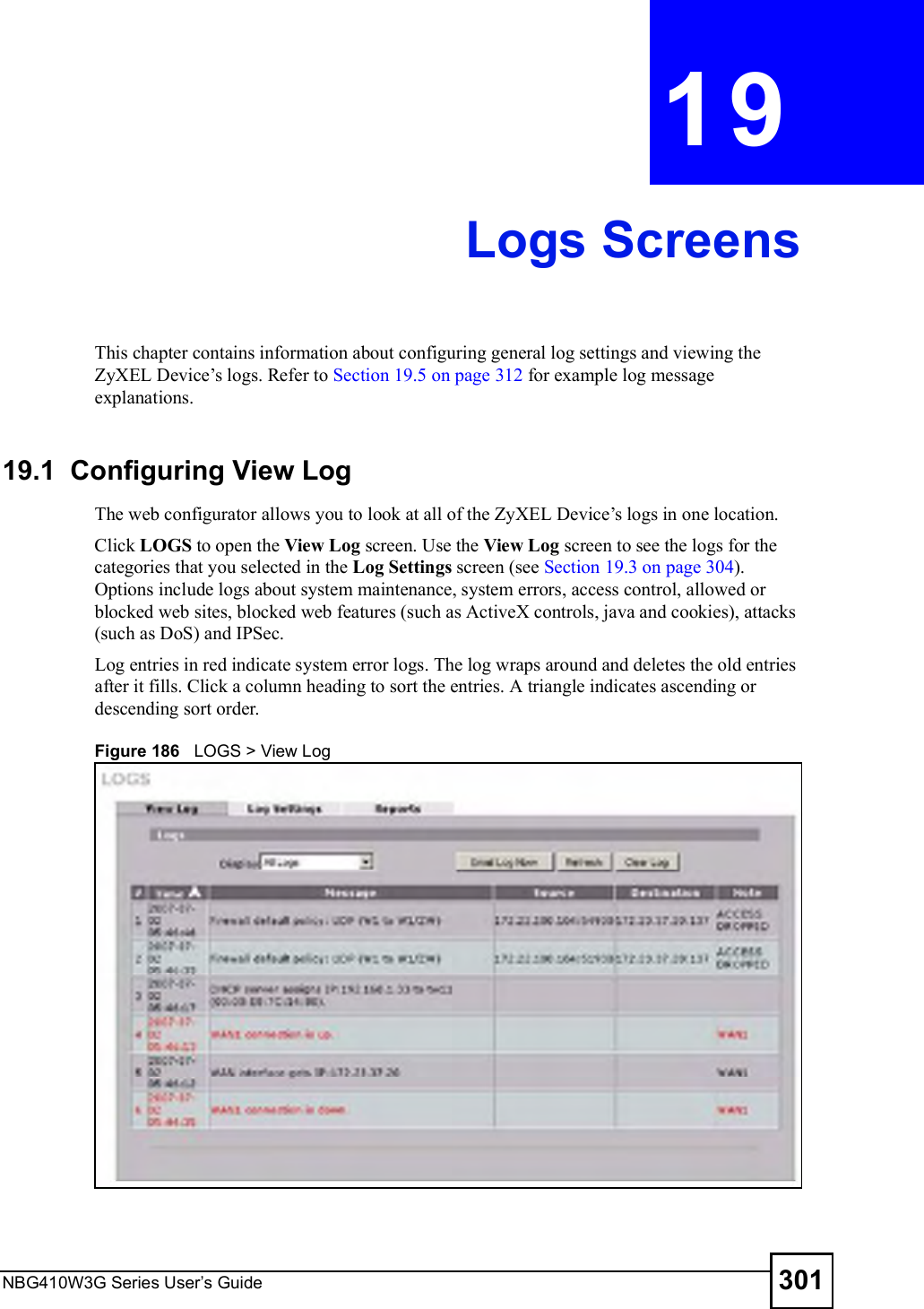 NBG410W3G Series User s Guide 301CHAPTER  19 Logs ScreensThis chapter contains information about configuring general log settings and viewing the ZyXEL Device!s logs. Refer to Section 19.5 on page 312 for example log message explanations.19.1  Configuring View Log The web configurator allows you to look at all of the ZyXEL Device!s logs in one location. Click LOGS to open the View Log screen. Use the View Log screen to see the logs for the categories that you selected in the Log Settings screen (see Section 19.3 on page 304). Options include logs about system maintenance, system errors, access control, allowed or blocked web sites, blocked web features (such as ActiveX controls, java and cookies), attacks (such as DoS) and IPSec.Log entries in red indicate system error logs. The log wraps around and deletes the old entries after it fills. Click a column heading to sort the entries. A triangle indicates ascending or descending sort order. Figure 186   LOGS &gt; View Log    