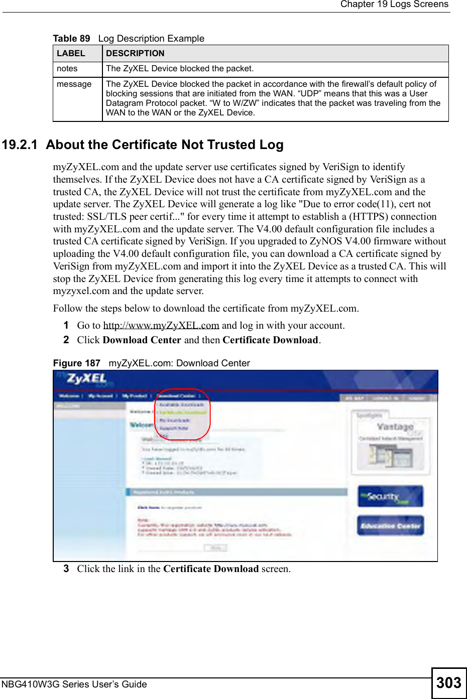  Chapter 19Logs ScreensNBG410W3G Series User s Guide 30319.2.1  About the Certificate Not Trusted LogmyZyXEL.com and the update server use certificates signed by VeriSign to identify themselves. If the ZyXEL Device does not have a CA certificate signed by VeriSign as a trusted CA, the ZyXEL Device will not trust the certificate from myZyXEL.com and the update server. The ZyXEL Device will generate a log like &quot;Due to error code(11), cert not trusted: SSL/TLS peer certif...&quot; for every time it attempt to establish a (HTTPS) connection with myZyXEL.com and the update server. The V4.00 default configuration file includes a trusted CA certificate signed by VeriSign. If you upgraded to ZyNOS V4.00 firmware without uploading the V4.00 default configuration file, you can download a CA certificate signed by VeriSign from myZyXEL.com and import it into the ZyXEL Device as a trusted CA. This will stop the ZyXEL Device from generating this log every time it attempts to connect with myzyxel.com and the update server.Follow the steps below to download the certificate from myZyXEL.com.1Go to http://www.myZyXEL.com and log in with your account.2Click Download Center and then Certificate Download.Figure 187   myZyXEL.com: Download Center3Click the link in the Certificate Download screen.notes The ZyXEL Device blocked the packet.message The ZyXEL Device blocked the packet in accordance with the firewall s default policy of blocking sessions that are initiated from the WAN. &quot;UDP# means that this was a User Datagram Protocol packet. &quot;W to W/ZW# indicates that the packet was traveling from the WAN to the WAN or the ZyXEL Device. Table 89   Log Description ExampleLABEL DESCRIPTION