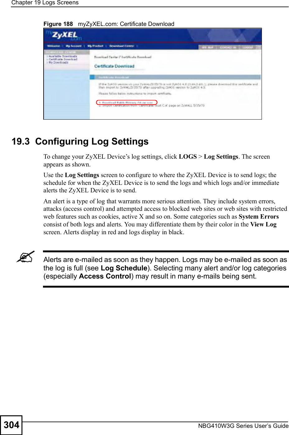Chapter 19Logs ScreensNBG410W3G Series User s Guide304Figure 188   myZyXEL.com: Certificate Download19.3  Configuring Log Settings To change your ZyXEL Device!s log settings, click LOGS &gt; Log Settings. The screen appears as shown. Use the Log Settings screen to configure to where the ZyXEL Device is to send logs; the schedule for when the ZyXEL Device is to send the logs and which logs and/or immediate alerts the ZyXEL Device is to send. An alert is a type of log that warrants more serious attention. They include system errors, attacks (access control) and attempted access to blocked web sites or web sites with restricted web features such as cookies, active X and so on. Some categories such as System Errors consist of both logs and alerts. You may differentiate them by their color in the View Log screen. Alerts display in red and logs display in black.Alerts are e-mailed as soon as they happen. Logs may be e-mailed as soon as the log is full (see Log Schedule). Selecting many alert and/or log categories (especially Access Control) may result in many e-mails being sent.