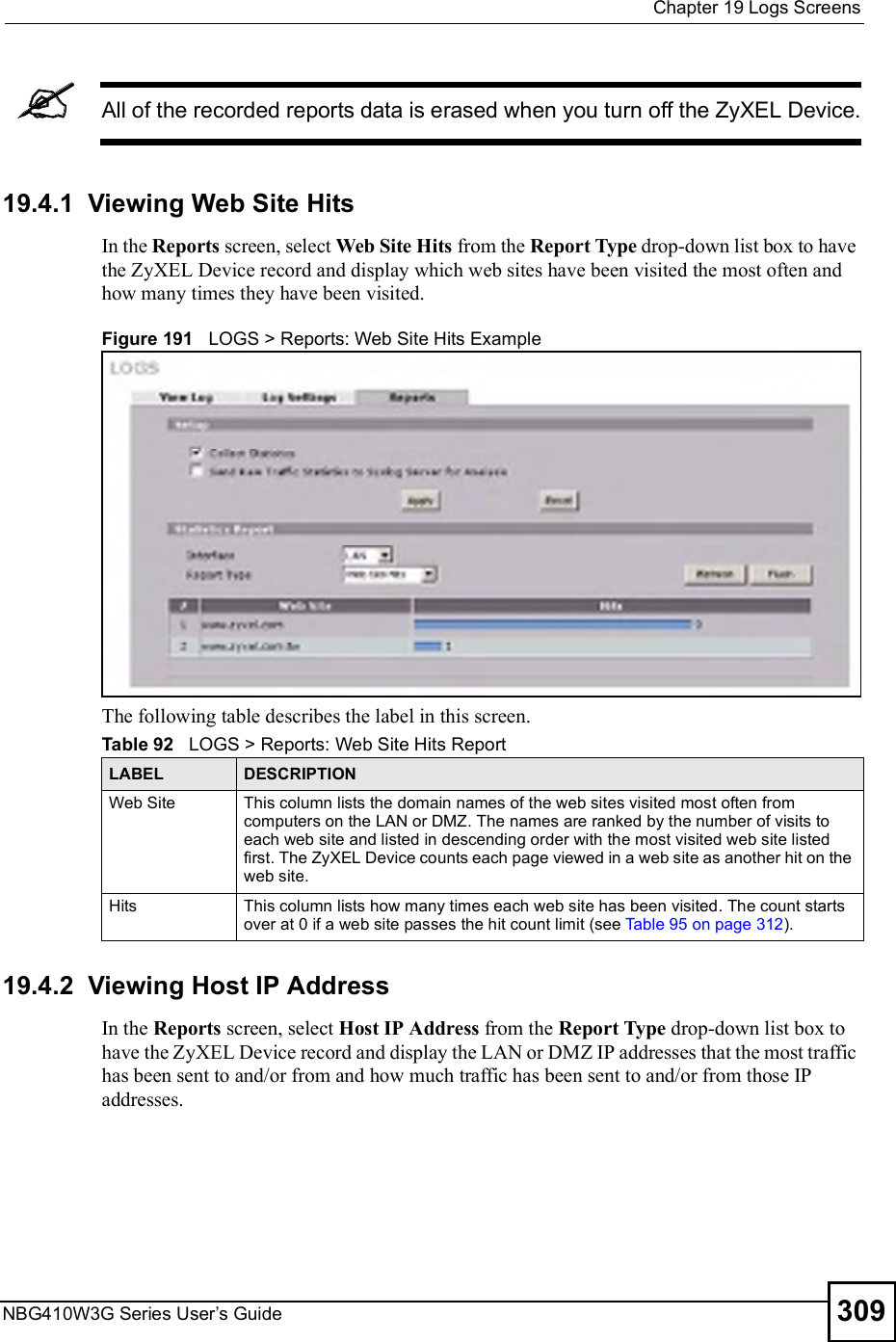  Chapter 19Logs ScreensNBG410W3G Series User s Guide 309All of the recorded reports data is erased when you turn off the ZyXEL Device.19.4.1  Viewing Web Site HitsIn the Reports screen, select Web Site Hits from the Report Type drop-down list box to have the ZyXEL Device record and display which web sites have been visited the most often and how many times they have been visited.Figure 191   LOGS &gt; Reports: Web Site Hits ExampleThe following table describes the label in this screen.19.4.2  Viewing Host IP AddressIn the Reports screen, select Host IP Address from the Report Type drop-down list box to have the ZyXEL Device record and display the LAN or DMZ IP addresses that the most traffic has been sent to and/or from and how much traffic has been sent to and/or from those IP addresses.Table 92   LOGS &gt; Reports: Web Site Hits ReportLABEL DESCRIPTIONWeb Site This column lists the domain names of the web sites visited most often from computers on the LAN or DMZ. The names are ranked by the number of visits to each web site and listed in descending order with the most visited web site listed first. The ZyXEL Device counts each page viewed in a web site as another hit on the web site.Hits This column lists how many times each web site has been visited. The count starts over at 0 if a web site passes the hit count limit (see Table 95 on page 312).