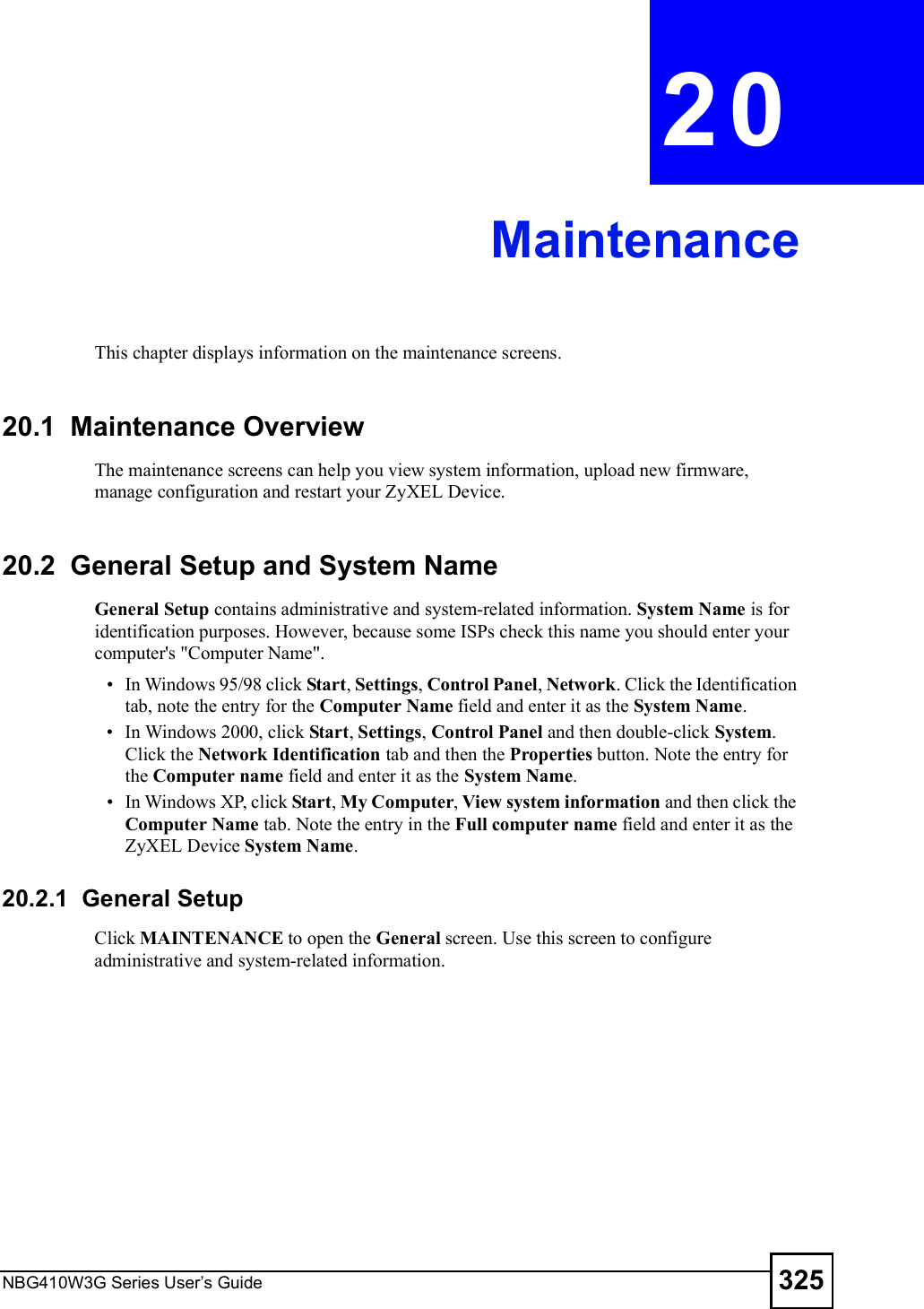 NBG410W3G Series User s Guide 325CHAPTER  20 MaintenanceThis chapter displays information on the maintenance screens.20.1  Maintenance OverviewThe maintenance screens can help you view system information, upload new firmware, manage configuration and restart your ZyXEL Device. 20.2  General Setup and System NameGeneral Setup contains administrative and system-related information. System Name is for identification purposes. However, because some ISPs check this name you should enter your computer&apos;s &quot;Computer Name&quot;.  In Windows 95/98 click Start, Settings, Control Panel, Network. Click the Identification tab, note the entry for the Computer Name field and enter it as the System Name. In Windows 2000, click Start, Settings, Control Panel and then double-click System. Click the Network Identification tab and then the Properties button. Note the entry for the Computer name field and enter it as the System Name. In Windows XP, click Start, My Computer, View system information and then click the Computer Name tab. Note the entry in the Full computer name field and enter it as the ZyXEL Device System Name.20.2.1  General Setup Click MAINTENANCE to open the General screen. Use this screen to configure administrative and system-related information.