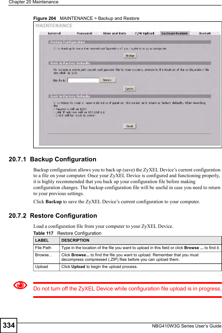 Chapter 20MaintenanceNBG410W3G Series User s Guide334Figure 204   MAINTENANCE &gt; Backup and Restore20.7.1  Backup Configuration Backup configuration allows you to back up (save) the ZyXEL Device!s current configuration to a file on your computer. Once your ZyXEL Device is configured and functioning properly, it is highly recommended that you back up your configuration file before making configuration changes. The backup configuration file will be useful in case you need to return to your previous settings. Click Backup to save the ZyXEL Device!s current configuration to your computer.20.7.2  Restore Configuration Load a configuration file from your computer to your ZyXEL Device.Do not turn off the ZyXEL Device while configuration file upload is in progress.Table 117   Restore ConfigurationLABEL DESCRIPTIONFile Path  Type in the location of the file you want to upload in this field or click Browse ... to find it.Browse...  Click Browse... to find the file you want to upload. Remember that you must decompress compressed (.ZIP) files before you can upload them. Upload  Click Upload to begin the upload process.