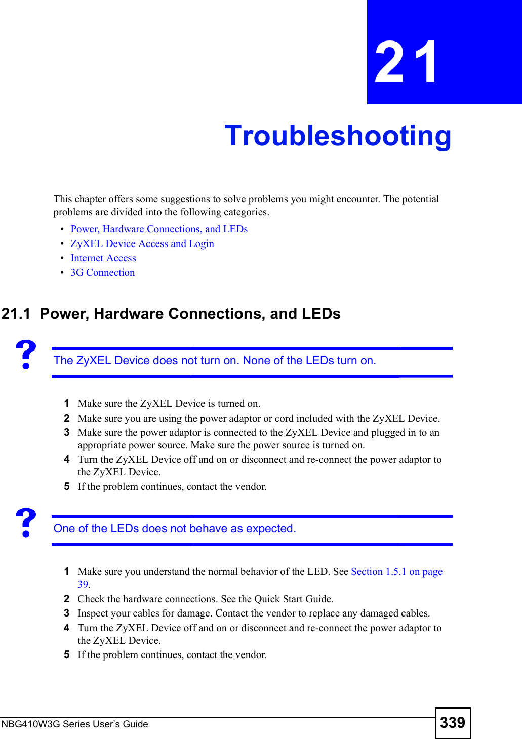 NBG410W3G Series User s Guide 339CHAPTER  21 TroubleshootingThis chapter offers some suggestions to solve problems you might encounter. The potential problems are divided into the following categories.  Power, Hardware Connections, and LEDs ZyXEL Device Access and Login Internet Access 3G Connection21.1  Power, Hardware Connections, and LEDsThe ZyXEL Device does not turn on. None of the LEDs turn on.1Make sure the ZyXEL Device is turned on. 2Make sure you are using the power adaptor or cord included with the ZyXEL Device.3Make sure the power adaptor is connected to the ZyXEL Device and plugged in to an appropriate power source. Make sure the power source is turned on.4Turn the ZyXEL Device off and on or disconnect and re-connect the power adaptor to the ZyXEL Device. 5If the problem continues, contact the vendor.One of the LEDs does not behave as expected.1Make sure you understand the normal behavior of the LED. See Section 1.5.1 on page 39.2Check the hardware connections. See the Quick Start Guide. 3Inspect your cables for damage. Contact the vendor to replace any damaged cables.4Turn the ZyXEL Device off and on or disconnect and re-connect the power adaptor to the ZyXEL Device. 5If the problem continues, contact the vendor.
