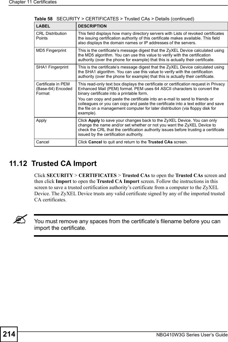 Chapter 11CertificatesNBG410W3G Series User s Guide21411.12  Trusted CA Import   Click SECURITY &gt; CERTIFICATES &gt; Trusted CAs to open the Trusted CAs screen and then click Import to open the Trusted CA Import screen. Follow the instructions in this screen to save a trusted certification authority!s certificate from a computer to the ZyXEL Device. The ZyXEL Device trusts any valid certificate signed by any of the imported trusted CA certificates.You must remove any spaces from the certificate s filename before you can import the certificate.CRL Distribution PointsThis field displays how many directory servers with Lists of revoked certificates the issuing certification authority of this certificate makes available. This field also displays the domain names or IP addresses of the servers.MD5 FingerprintThis is the certificate s message digest that the ZyXEL Device calculated using the MD5 algorithm. You can use this value to verify with the certification authority (over the phone for example) that this is actually their certificate. SHA1 FingerprintThis is the certificate s message digest that the ZyXEL Device calculated using the SHA1 algorithm. You can use this value to verify with the certification authority (over the phone for example) that this is actually their certificate.Certificate in PEM (Base-64) Encoded FormatThis read-only text box displays the certificate or certification request in Privacy Enhanced Mail (PEM) format. PEM uses 64 ASCII characters to convert the binary certificate into a printable form. You can copy and paste the certificate into an e-mail to send to friends or colleagues or you can copy and paste the certificate into a text editor and save the file on a management computer for later distribution (via floppy disk for example).ApplyClick Apply to save your changes back to the ZyXEL Device. You can only change the name and/or set whether or not you want the ZyXEL Device to check the CRL that the certification authority issues before trusting a certificate issued by the certification authority.CancelClick Cancel to quit and return to the Trusted CAs screen.Table 58   SECURITY &gt; CERTIFICATES &gt; Trusted CAs &gt; Details (continued)LABEL DESCRIPTION