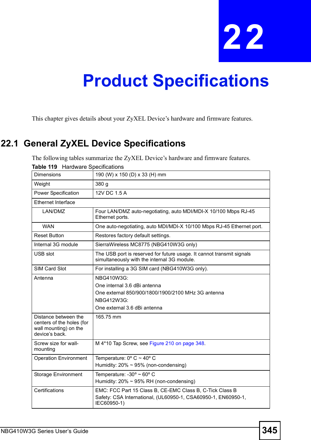 NBG410W3G Series User s Guide 345CHAPTER  22 Product SpecificationsThis chapter gives details about your ZyXEL Device!s hardware and firmware features.22.1  General ZyXEL Device SpecificationsThe following tables summarize the ZyXEL Device!s hardware and firmware features.Table 119   Hardware SpecificationsDimensions 190 (W) x 150 (D) x 33 (H) mm Weight 380 gPower Specification 12V DC 1.5 AEthernet InterfaceLAN/DMZ Four LAN/DMZ auto-negotiating, auto MDI/MDI-X 10/100 Mbps RJ-45 Ethernet ports.WAN One auto-negotiating, auto MDI/MDI-X 10/100 Mbps RJ-45 Ethernet port.Reset Button Restores factory default settings.Internal 3G module  SierraWireless MC8775 (NBG410W3G only)USB slot The USB port is reserved for future usage. It cannot transmit signals simultaneously with the internal 3G module.SIM Card Slot  For installing a 3G SIM card (NBG410W3G only).AntennaNBG410W3G:One internal 3.6 dBi antenna One external 850/900/1800/1900/2100 MHz 3G antennaNBG412W3G:One external 3.6 dBi antenna  Distance between the centers of the holes (for wall mounting) on the device s back.165.75 mmScrew size for wall-mountingM 4*10 Tap Screw, see Figure 210 on page 348.Operation Environment  Temperature: 0º C ~ 40º CHumidity: 20% ~ 95% (non-condensing)Storage Environment  Temperature: -30º ~ 60º CHumidity: 20% ~ 95% RH (non-condensing)Certifications EMC: FCC Part 15 Class B, CE-EMC Class B, C-Tick Class BSafety: CSA International, (UL60950-1, CSA60950-1, EN60950-1, IEC60950-1)