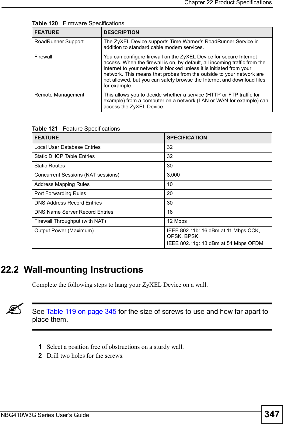 Chapter 22Product SpecificationsNBG410W3G Series User s Guide 347 22.2  Wall-mounting InstructionsComplete the following steps to hang your ZyXEL Device on a wall.See Table 119 on page 345 for the size of screws to use and how far apart to place them.1Select a position free of obstructions on a sturdy wall. 2Drill two holes for the screws. RoadRunner SupportThe ZyXEL Device supports Time Warner s RoadRunner Service in addition to standard cable modem services.FirewallYou can configure firewall on the ZyXEL Device for secure Internet access. When the firewall is on, by default, all incoming traffic from the Internet to your network is blocked unless it is initiated from your network. This means that probes from the outside to your network are not allowed, but you can safely browse the Internet and download files for example.Remote ManagementThis allows you to decide whether a service (HTTP or FTP traffic for example) from a computer on a network (LAN or WAN for example) can access the ZyXEL Device.Table 121   Feature Specifications FEATURE SPECIFICATIONLocal User Database Entries32Static DHCP Table Entries32Static Routes30Concurrent Sessions (NAT sessions)3,000 Address Mapping Rules10Port Forwarding Rules20DNS Address Record Entries30DNS Name Server Record Entries16Firewall Throughput (with NAT) 12 MbpsOutput Power (Maximum)IEEE 802.11b: 16 dBm at 11 Mbps CCK, QPSK, BPSKIEEE 802.11g: 13 dBm at 54 Mbps OFDMTable 120   Firmware Specifications FEATURE DESCRIPTION