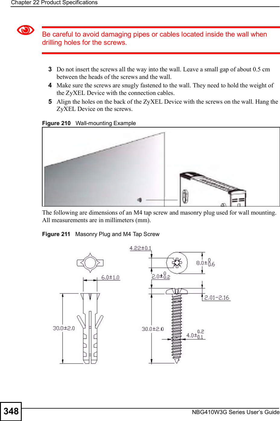 Chapter 22Product SpecificationsNBG410W3G Series User s Guide348Be careful to avoid damaging pipes or cables located inside the wall when drilling holes for the screws.3Do not insert the screws all the way into the wall. Leave a small gap of about 0.5 cm between the heads of the screws and the wall. 4Make sure the screws are snugly fastened to the wall. They need to hold the weight of the ZyXEL Device with the connection cables. 5Align the holes on the back of the ZyXEL Device with the screws on the wall. Hang the ZyXEL Device on the screws.Figure 210   Wall-mounting ExampleThe following are dimensions of an M4 tap screw and masonry plug used for wall mounting. All measurements are in millimeters (mm). Figure 211   Masonry Plug and M4 Tap Screw