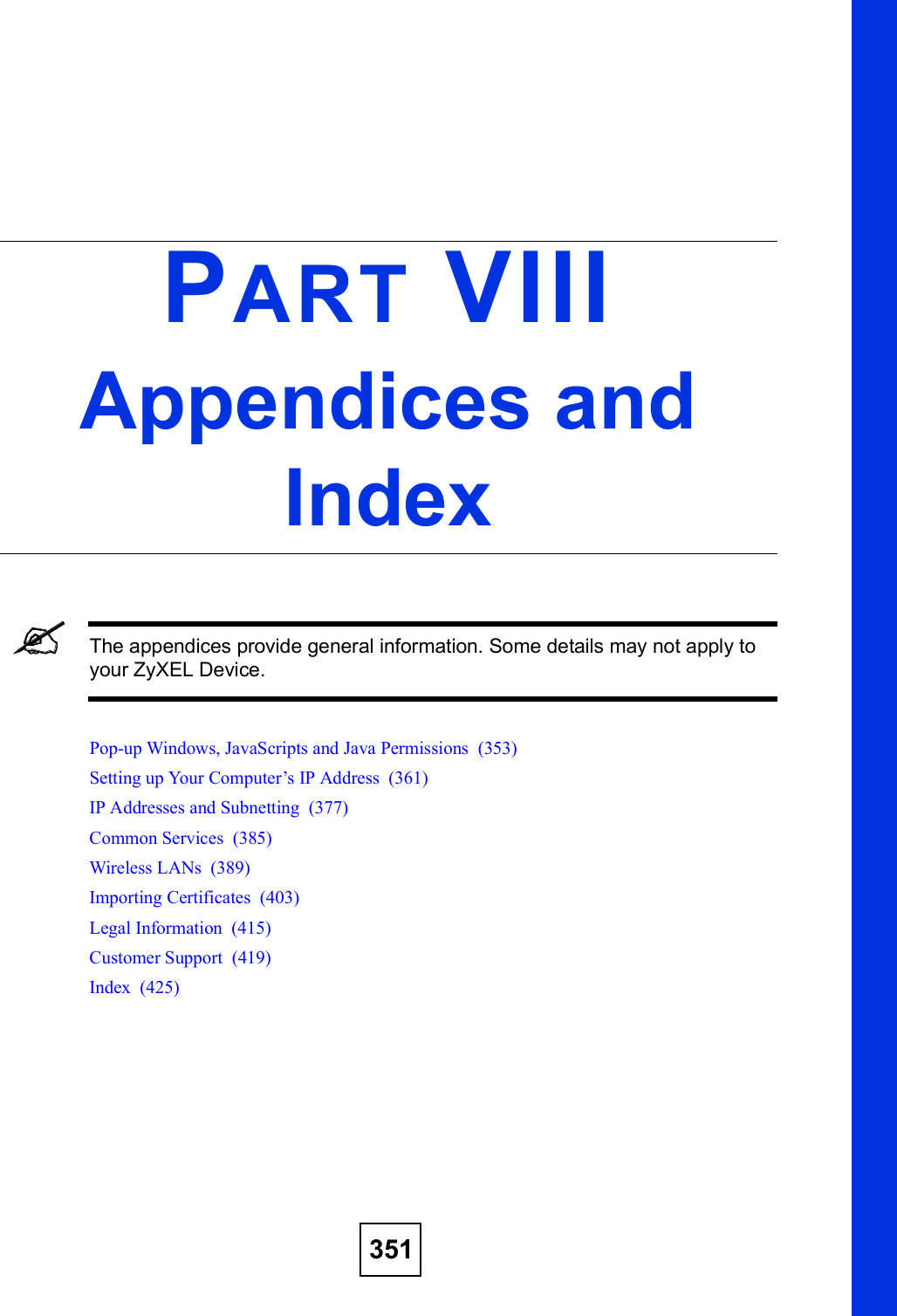 351PART VIIIAppendices and IndexThe appendices provide general information. Some details may not apply to your ZyXEL Device.Pop-up Windows, JavaScripts and Java Permissions  (353)Setting up Your Computer!s IP Address  (361)IP Addresses and Subnetting  (377)Common Services  (385)Wireless LANs  (389)Importing Certificates  (403)Legal Information  (415)Customer Support  (419)Index  (425)