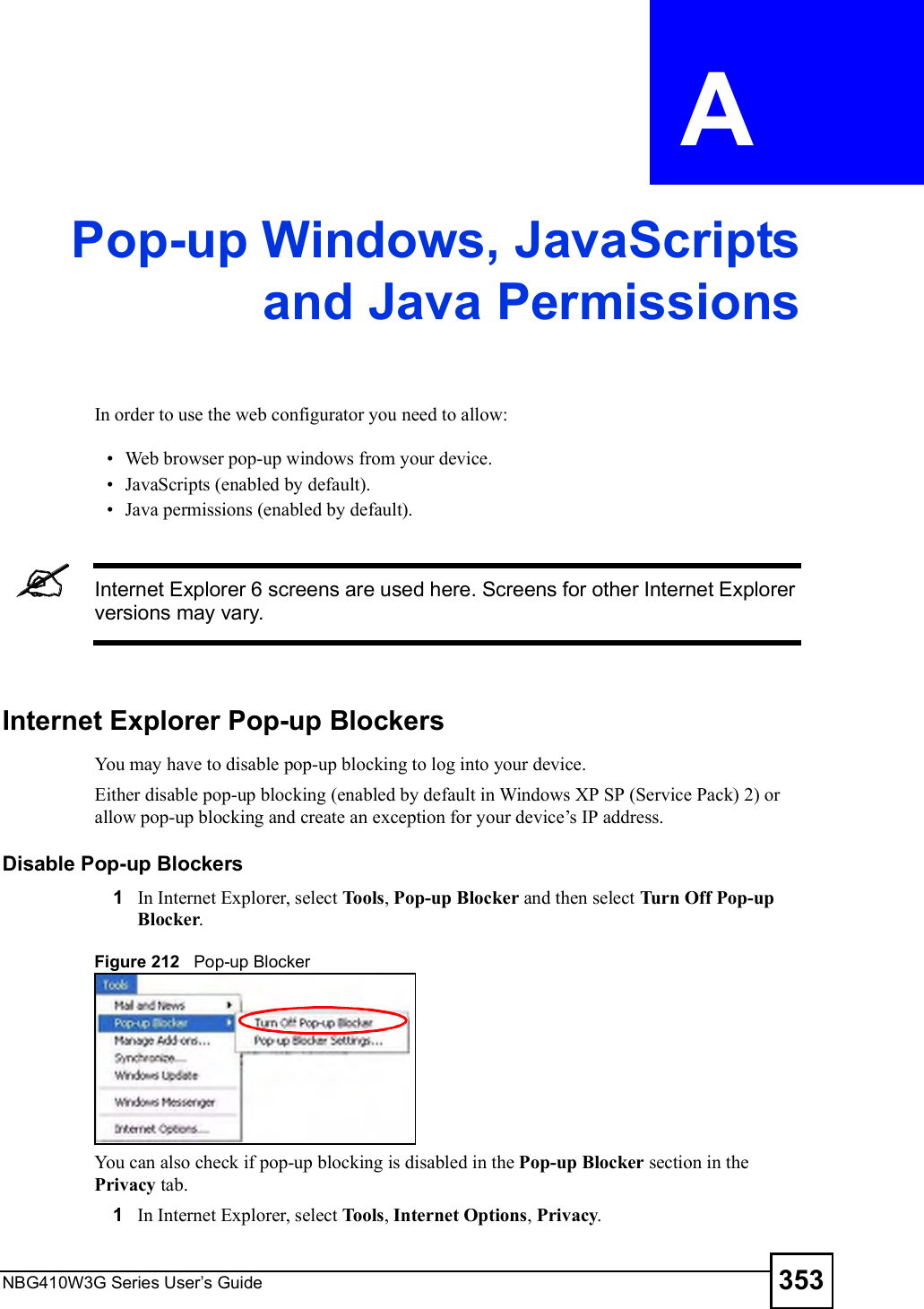 NBG410W3G Series User s Guide 353APPENDIX  A Pop-up Windows, JavaScriptsand Java PermissionsIn order to use the web configurator you need to allow: Web browser pop-up windows from your device. JavaScripts (enabled by default). Java permissions (enabled by default).Internet Explorer 6 screens are used here. Screens for other Internet Explorer versions may vary.Internet Explorer Pop-up BlockersYou may have to disable pop-up blocking to log into your device. Either disable pop-up blocking (enabled by default in Windows XP SP (Service Pack) 2) or allow pop-up blocking and create an exception for your device!s IP address.Disable Pop-up Blockers1In Internet Explorer, select Tools, Pop-up Blocker and then select Turn Off Pop-up Blocker. Figure 212   Pop-up BlockerYou can also check if pop-up blocking is disabled in the Pop-up Blocker section in the Privacy tab. 1In Internet Explorer, select Tools, Internet Options, Privacy.