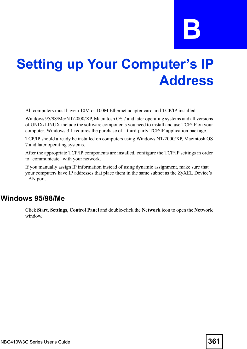 NBG410W3G Series User s Guide 361APPENDIX  B Setting up Your Computer s IPAddressAll computers must have a 10M or 100M Ethernet adapter card and TCP/IP installed. Windows 95/98/Me/NT/2000/XP, Macintosh OS 7 and later operating systems and all versions of UNIX/LINUX include the software components you need to install and use TCP/IP on your computer. Windows 3.1 requires the purchase of a third-party TCP/IP application package.TCP/IP should already be installed on computers using Windows NT/2000/XP, Macintosh OS 7 and later operating systems.After the appropriate TCP/IP components are installed, configure the TCP/IP settings in order to &quot;communicate&quot; with your network. If you manually assign IP information instead of using dynamic assignment, make sure that your computers have IP addresses that place them in the same subnet as the ZyXEL Device!s LAN port.Windows 95/98/MeClick Start, Settings, Control Panel and double-click the Network icon to open the Network window.