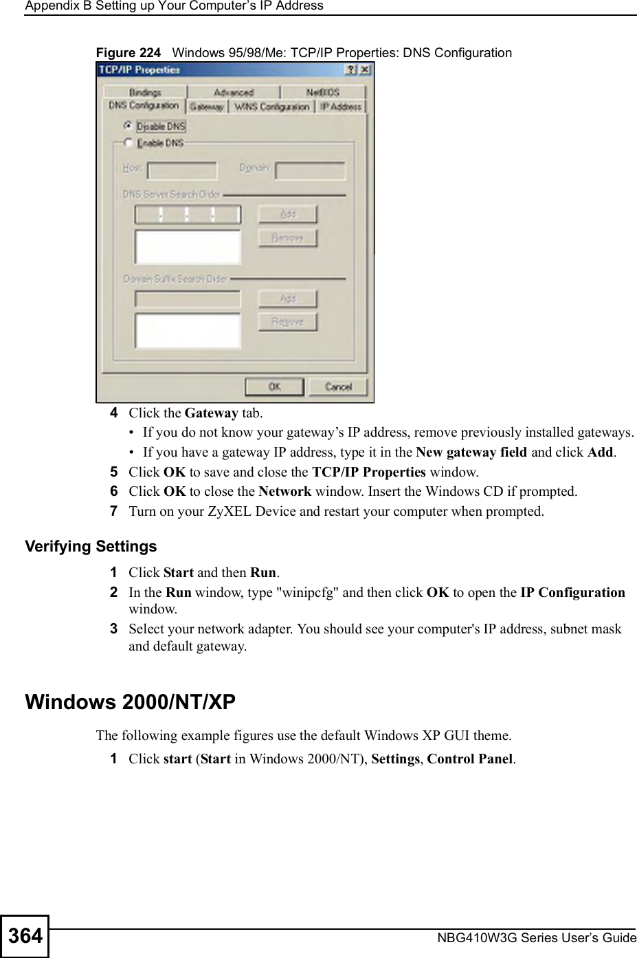 Appendix BSetting up Your Computer s IP AddressNBG410W3G Series User s Guide364Figure 224   Windows 95/98/Me: TCP/IP Properties: DNS Configuration4Click the Gateway tab. If you do not know your gateway!s IP address, remove previously installed gateways. If you have a gateway IP address, type it in the New gateway field and click Add.5Click OK to save and close the TCP/IP Properties window.6Click OK to close the Network window. Insert the Windows CD if prompted.7Turn on your ZyXEL Device and restart your computer when prompted.Verifying Settings1Click Start and then Run.2In the Run window, type &quot;winipcfg&quot; and then click OK to open the IP Configuration window.3Select your network adapter. You should see your computer&apos;s IP address, subnet mask and default gateway.Windows 2000/NT/XPThe following example figures use the default Windows XP GUI theme.1Click start (Start in Windows 2000/NT), Settings, Control Panel.