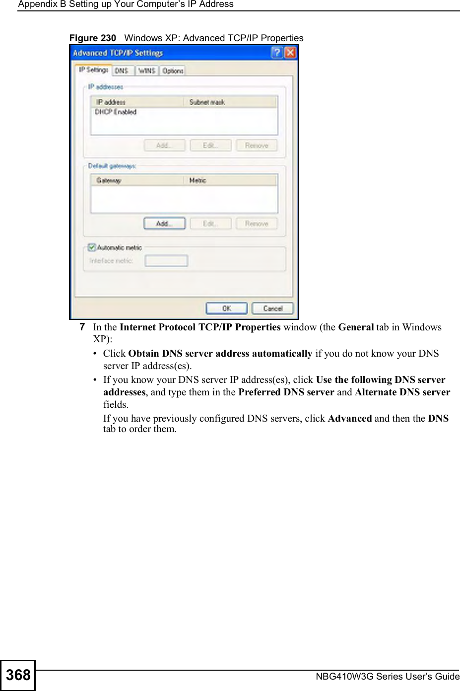 Appendix BSetting up Your Computer s IP AddressNBG410W3G Series User s Guide368Figure 230   Windows XP: Advanced TCP/IP Properties7In the Internet Protocol TCP/IP Properties window (the General tab in Windows XP): Click Obtain DNS server address automatically if you do not know your DNS server IP address(es). If you know your DNS server IP address(es), click Use the following DNS server addresses, and type them in the Preferred DNS server and Alternate DNS server fields. If you have previously configured DNS servers, click Advanced and then the DNS tab to order them.