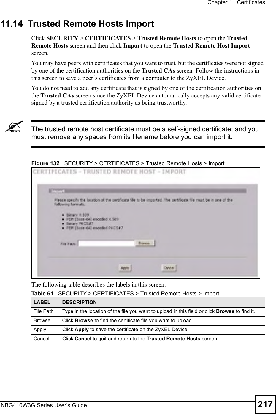 Chapter 11CertificatesNBG410W3G Series User s Guide 21711.14  Trusted Remote Hosts Import   Click SECURITY &gt; CERTIFICATES &gt; Trusted Remote Hosts to open the Trusted Remote Hosts screen and then click Import to open the Trusted Remote Host Import screen. You may have peers with certificates that you want to trust, but the certificates were not signed by one of the certification authorities on the Trusted CAs screen. Follow the instructions in this screen to save a peer!s certificates from a computer to the ZyXEL Device.You do not need to add any certificate that is signed by one of the certification authorities on the Trusted CAs screen since the ZyXEL Device automatically accepts any valid certificate signed by a trusted certification authority as being trustworthy.The trusted remote host certificate must be a self-signed certificate; and you must remove any spaces from its filename before you can import it.Figure 132   SECURITY &gt; CERTIFICATES &gt; Trusted Remote Hosts &gt; ImportThe following table describes the labels in this screen. Table 61   SECURITY &gt; CERTIFICATES &gt; Trusted Remote Hosts &gt; ImportLABEL DESCRIPTIONFile Path Type in the location of the file you want to upload in this field or click Browse to find it.Browse Click Browse to find the certificate file you want to upload. ApplyClick Apply to save the certificate on the ZyXEL Device.CancelClick Cancel to quit and return to the Trusted Remote Hosts screen.