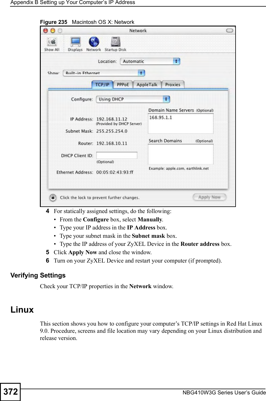 Appendix BSetting up Your Computer s IP AddressNBG410W3G Series User s Guide372Figure 235   Macintosh OS X: Network4For statically assigned settings, do the following: From the Configure box, select Manually. Type your IP address in the IP Address box. Type your subnet mask in the Subnet mask box. Type the IP address of your ZyXEL Device in the Router address box.5Click Apply Now and close the window.6Turn on your ZyXEL Device and restart your computer (if prompted).Verifying SettingsCheck your TCP/IP properties in the Network window.Linux This section shows you how to configure your computer!s TCP/IP settings in Red Hat Linux 9.0. Procedure, screens and file location may vary depending on your Linux distribution and release version. 