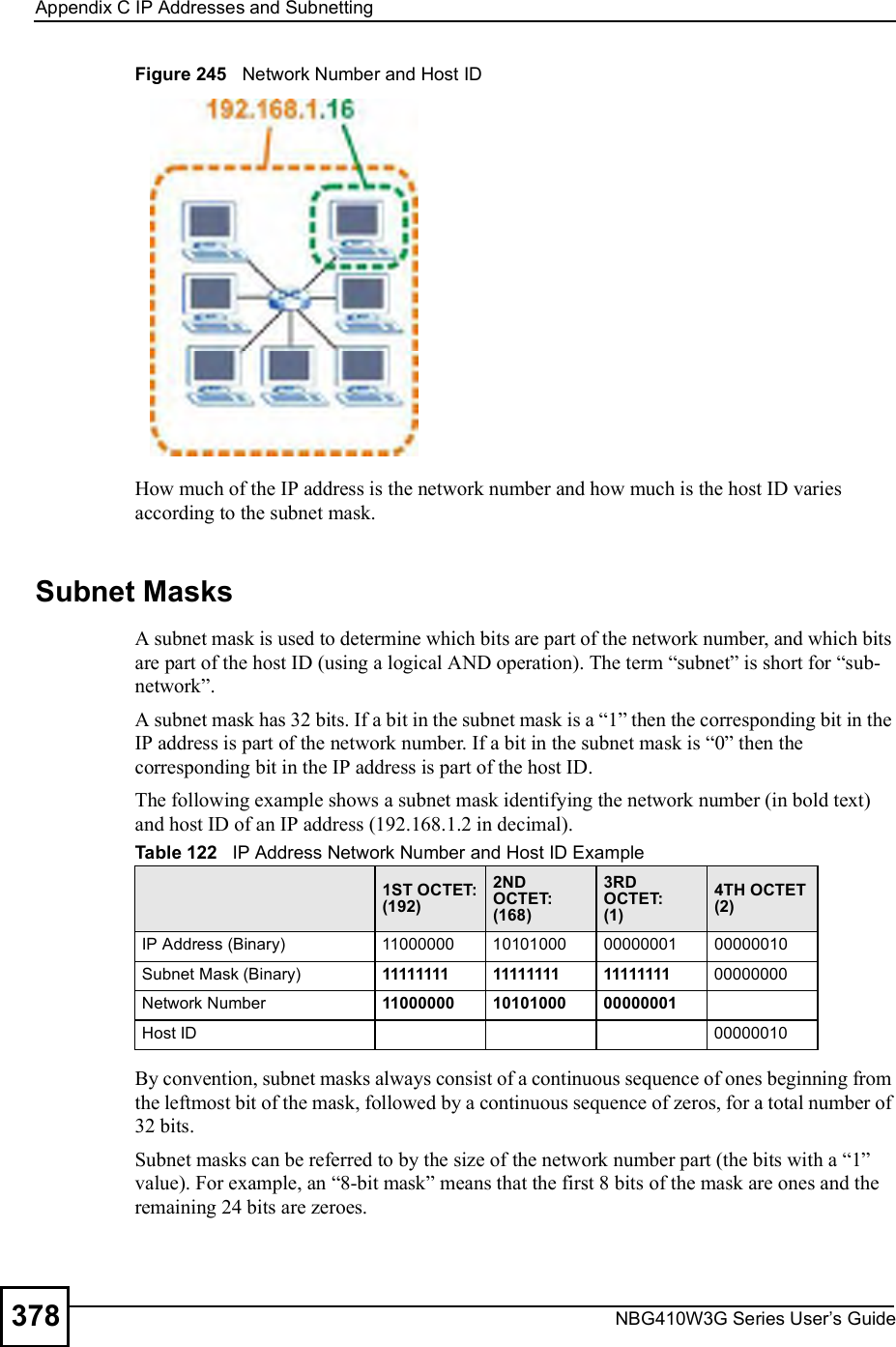 Appendix CIP Addresses and SubnettingNBG410W3G Series User s Guide378Figure 245   Network Number and Host IDHow much of the IP address is the network number and how much is the host ID varies according to the subnet mask.  Subnet MasksA subnet mask is used to determine which bits are part of the network number, and which bits are part of the host ID (using a logical AND operation). The term &quot;subnet# is short for &quot;sub-network#.A subnet mask has 32 bits. If a bit in the subnet mask is a &quot;1# then the corresponding bit in the IP address is part of the network number. If a bit in the subnet mask is &quot;0# then the corresponding bit in the IP address is part of the host ID. The following example shows a subnet mask identifying the network number (in bold text) and host ID of an IP address (192.168.1.2 in decimal).By convention, subnet masks always consist of a continuous sequence of ones beginning from the leftmost bit of the mask, followed by a continuous sequence of zeros, for a total number of 32 bits.Subnet masks can be referred to by the size of the network number part (the bits with a &quot;1# value). For example, an &quot;8-bit mask# means that the first 8 bits of the mask are ones and the remaining 24 bits are zeroes.Table 122   IP Address Network Number and Host ID Example1ST OCTET:(192)2ND OCTET:(168)3RD OCTET:(1)4TH OCTET(2)IP Address (Binary)11000000101010000000000100000010Subnet Mask (Binary) 111111111111111111111111 00000000Network Number 110000001010100000000001Host ID00000010