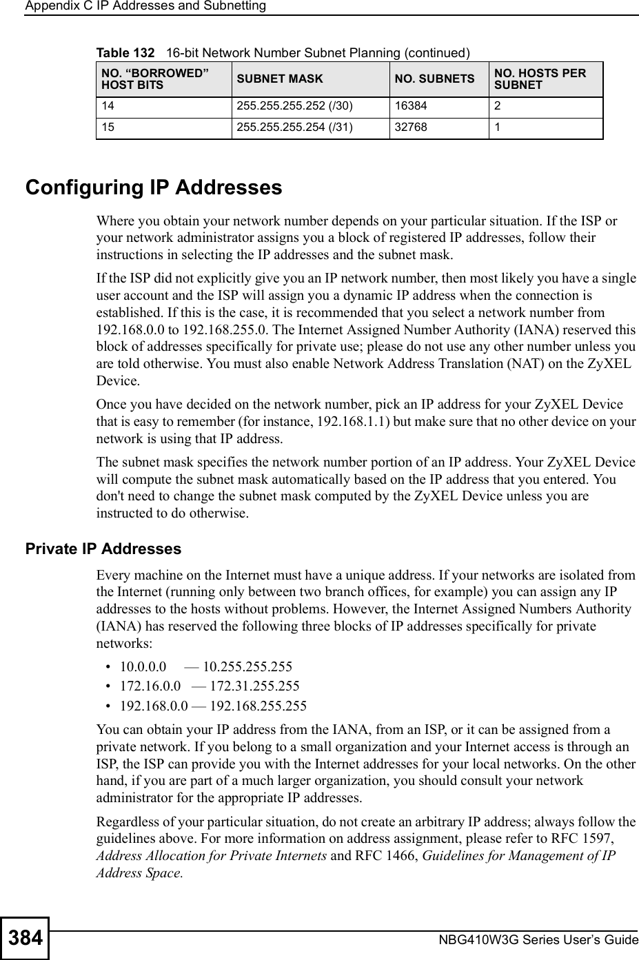 Appendix CIP Addresses and SubnettingNBG410W3G Series User s Guide384Configuring IP AddressesWhere you obtain your network number depends on your particular situation. If the ISP or your network administrator assigns you a block of registered IP addresses, follow their instructions in selecting the IP addresses and the subnet mask.If the ISP did not explicitly give you an IP network number, then most likely you have a single user account and the ISP will assign you a dynamic IP address when the connection is established. If this is the case, it is recommended that you select a network number from 192.168.0.0 to 192.168.255.0. The Internet Assigned Number Authority (IANA) reserved this block of addresses specifically for private use; please do not use any other number unless you are told otherwise. You must also enable Network Address Translation (NAT) on the ZyXEL Device.  Once you have decided on the network number, pick an IP address for your ZyXEL Device that is easy to remember (for instance, 192.168.1.1) but make sure that no other device on your network is using that IP address.The subnet mask specifies the network number portion of an IP address. Your ZyXEL Device will compute the subnet mask automatically based on the IP address that you entered. You don&apos;t need to change the subnet mask computed by the ZyXEL Device unless you are instructed to do otherwise.Private IP AddressesEvery machine on the Internet must have a unique address. If your networks are isolated from the Internet (running only between two branch offices, for example) you can assign any IP addresses to the hosts without problems. However, the Internet Assigned Numbers Authority (IANA) has reserved the following three blocks of IP addresses specifically for private networks: 10.0.0.0     $ 10.255.255.255 172.16.0.0   $ 172.31.255.255 192.168.0.0 $ 192.168.255.255You can obtain your IP address from the IANA, from an ISP, or it can be assigned from a private network. If you belong to a small organization and your Internet access is through an ISP, the ISP can provide you with the Internet addresses for your local networks. On the other hand, if you are part of a much larger organization, you should consult your network administrator for the appropriate IP addresses.Regardless of your particular situation, do not create an arbitrary IP address; always follow the guidelines above. For more information on address assignment, please refer to RFC 1597, Address Allocation for Private Internets and RFC 1466, Guidelines for Management of IP Address Space.14 255.255.255.252 (/30) 16384 215 255.255.255.254 (/31) 32768 1Table 132   16-bit Network Number Subnet Planning (continued)NO. &quot;BORROWED# HOST BITS SUBNET MASK NO. SUBNETS NO. HOSTS PER SUBNET
