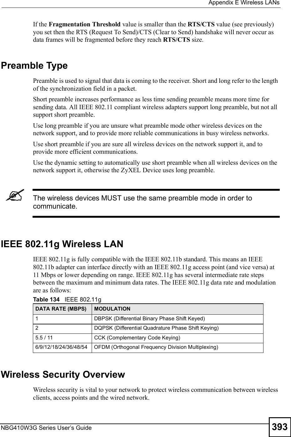  Appendix EWireless LANsNBG410W3G Series User s Guide 393If the Fragmentation Threshold value is smaller than the RTS/CTS value (see previously) you set then the RTS (Request To Send)/CTS (Clear to Send) handshake will never occur as data frames will be fragmented before they reach RTS/CTS size.Preamble TypePreamble is used to signal that data is coming to the receiver. Short and long refer to the length of the synchronization field in a packet.Short preamble increases performance as less time sending preamble means more time for sending data. All IEEE 802.11 compliant wireless adapters support long preamble, but not all support short preamble. Use long preamble if you are unsure what preamble mode other wireless devices on the network support, and to provide more reliable communications in busy wireless networks. Use short preamble if you are sure all wireless devices on the network support it, and to provide more efficient communications.Use the dynamic setting to automatically use short preamble when all wireless devices on the network support it, otherwise the ZyXEL Device uses long preamble.The wireless devices MUST use the same preamble mode in order to communicate.IEEE 802.11g Wireless LANIEEE 802.11g is fully compatible with the IEEE 802.11b standard. This means an IEEE 802.11b adapter can interface directly with an IEEE 802.11g access point (and vice versa) at 11 Mbps or lower depending on range. IEEE 802.11g has several intermediate rate steps between the maximum and minimum data rates. The IEEE 802.11g data rate and modulation are as follows:Wireless Security OverviewWireless security is vital to your network to protect wireless communication between wireless clients, access points and the wired network.Table 134   IEEE 802.11gDATA RATE (MBPS) MODULATION1DBPSK (Differential Binary Phase Shift Keyed)2DQPSK (Differential Quadrature Phase Shift Keying)5.5 / 11CCK (Complementary Code Keying) 6/9/12/18/24/36/48/54OFDM (Orthogonal Frequency Division Multiplexing) 