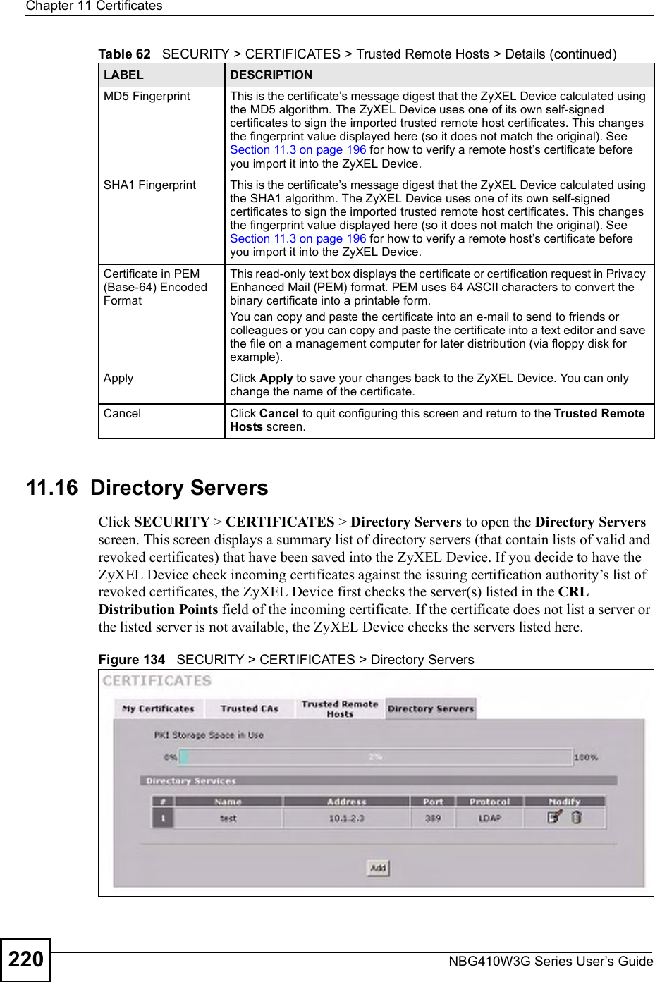 Chapter 11CertificatesNBG410W3G Series User s Guide22011.16  Directory Servers  Click SECURITY &gt; CERTIFICATES &gt; Directory Servers to open the Directory Servers screen. This screen displays a summary list of directory servers (that contain lists of valid and revoked certificates) that have been saved into the ZyXEL Device. If you decide to have the ZyXEL Device check incoming certificates against the issuing certification authority!s list of revoked certificates, the ZyXEL Device first checks the server(s) listed in the CRL Distribution Points field of the incoming certificate. If the certificate does not list a server or the listed server is not available, the ZyXEL Device checks the servers listed here.Figure 134   SECURITY &gt; CERTIFICATES &gt; Directory ServersMD5 FingerprintThis is the certificate s message digest that the ZyXEL Device calculated using the MD5 algorithm. The ZyXEL Device uses one of its own self-signed certificates to sign the imported trusted remote host certificates. This changes the fingerprint value displayed here (so it does not match the original). See Section 11.3 on page 196 for how to verify a remote host s certificate before you import it into the ZyXEL Device. SHA1 FingerprintThis is the certificate s message digest that the ZyXEL Device calculated using the SHA1 algorithm. The ZyXEL Device uses one of its own self-signed certificates to sign the imported trusted remote host certificates. This changes the fingerprint value displayed here (so it does not match the original). See Section 11.3 on page 196 for how to verify a remote host s certificate before you import it into the ZyXEL Device. Certificate in PEM (Base-64) Encoded FormatThis read-only text box displays the certificate or certification request in Privacy Enhanced Mail (PEM) format. PEM uses 64 ASCII characters to convert the binary certificate into a printable form. You can copy and paste the certificate into an e-mail to send to friends or colleagues or you can copy and paste the certificate into a text editor and save the file on a management computer for later distribution (via floppy disk for example).ApplyClick Apply to save your changes back to the ZyXEL Device. You can only change the name of the certificate.CancelClick Cancel to quit configuring this screen and return to the Trusted Remote Hosts screen.Table 62   SECURITY &gt; CERTIFICATES &gt; Trusted Remote Hosts &gt; Details (continued)LABEL DESCRIPTION