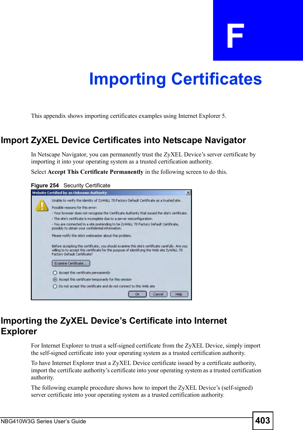 NBG410W3G Series User s Guide 403APPENDIX  F Importing CertificatesThis appendix shows importing certificates examples using Internet Explorer 5.Import ZyXEL Device Certificates into Netscape NavigatorIn Netscape Navigator, you can permanently trust the ZyXEL Device!s server certificate by importing it into your operating system as a trusted certification authority. Select Accept This Certificate Permanently in the following screen to do this. Figure 254   Security CertificateImporting the ZyXEL Device s Certificate into Internet ExplorerFor Internet Explorer to trust a self-signed certificate from the ZyXEL Device, simply import the self-signed certificate into your operating system as a trusted certification authority. To have Internet Explorer trust a ZyXEL Device certificate issued by a certificate authority, import the certificate authority!s certificate into your operating system as a trusted certification authority.The following example procedure shows how to import the ZyXEL Device!s (self-signed) server certificate into your operating system as a trusted certification authority.