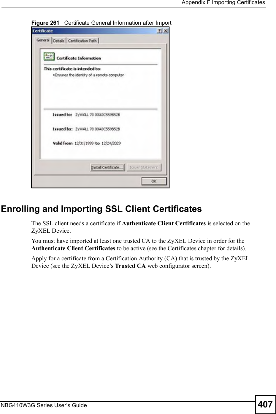  Appendix FImporting CertificatesNBG410W3G Series User s Guide 407Figure 261   Certificate General Information after ImportEnrolling and Importing SSL Client CertificatesThe SSL client needs a certificate if Authenticate Client Certificates is selected on the ZyXEL Device.You must have imported at least one trusted CA to the ZyXEL Device in order for the Authenticate Client Certificates to be active (see the Certificates chapter for details). Apply for a certificate from a Certification Authority (CA) that is trusted by the ZyXEL Device (see the ZyXEL Device!s Trusted CA web configurator screen).