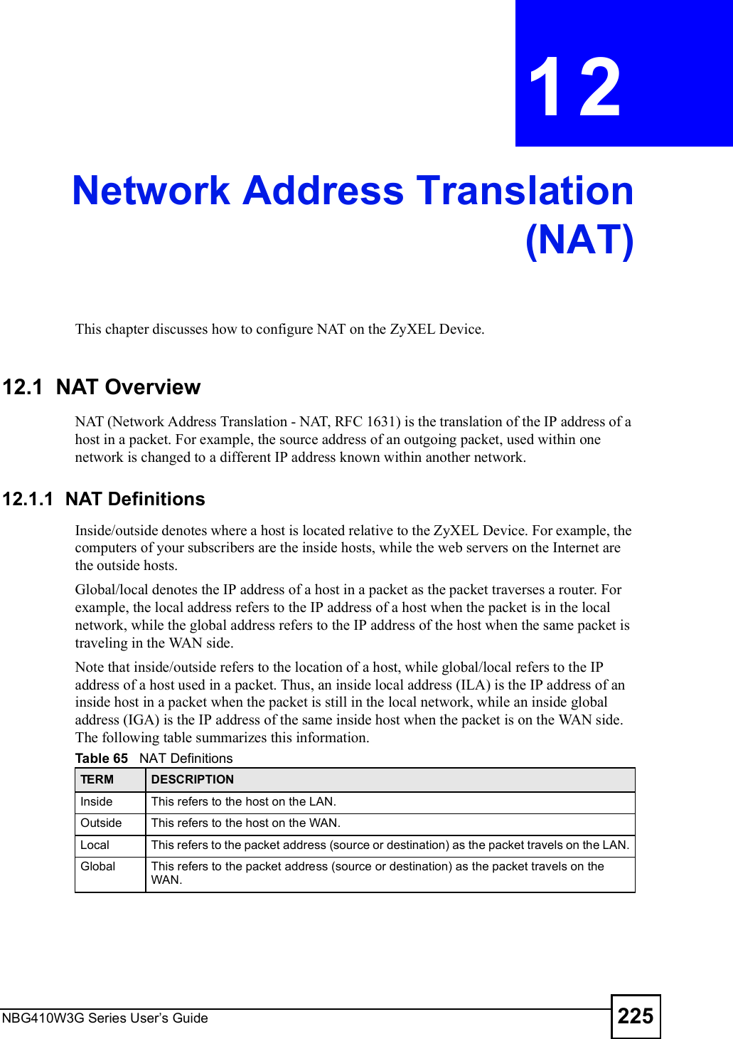 NBG410W3G Series User s Guide 225CHAPTER  12 Network Address Translation(NAT)This chapter discusses how to configure NAT on the ZyXEL Device.12.1  NAT Overview   NAT (Network Address Translation - NAT, RFC 1631) is the translation of the IP address of a host in a packet. For example, the source address of an outgoing packet, used within one network is changed to a different IP address known within another network. 12.1.1  NAT DefinitionsInside/outside denotes where a host is located relative to the ZyXEL Device. For example, the computers of your subscribers are the inside hosts, while the web servers on the Internet are the outside hosts. Global/local denotes the IP address of a host in a packet as the packet traverses a router. For example, the local address refers to the IP address of a host when the packet is in the local network, while the global address refers to the IP address of the host when the same packet is traveling in the WAN side. Note that inside/outside refers to the location of a host, while global/local refers to the IP address of a host used in a packet. Thus, an inside local address (ILA) is the IP address of an inside host in a packet when the packet is still in the local network, while an inside global address (IGA) is the IP address of the same inside host when the packet is on the WAN side. The following table summarizes this information.Table 65   NAT DefinitionsTERM DESCRIPTIONInside This refers to the host on the LAN.Outside This refers to the host on the WAN.Local This refers to the packet address (source or destination) as the packet travels on the LAN.Global This refers to the packet address (source or destination) as the packet travels on the WAN.