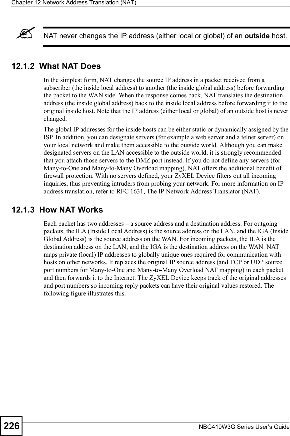 Chapter 12Network Address Translation (NAT)NBG410W3G Series User s Guide226NAT never changes the IP address (either local or global) of an outside host.12.1.2  What NAT DoesIn the simplest form, NAT changes the source IP address in a packet received from a subscriber (the inside local address) to another (the inside global address) before forwarding the packet to the WAN side. When the response comes back, NAT translates the destination address (the inside global address) back to the inside local address before forwarding it to the original inside host. Note that the IP address (either local or global) of an outside host is never changed.The global IP addresses for the inside hosts can be either static or dynamically assigned by the ISP. In addition, you can designate servers (for example a web server and a telnet server) on your local network and make them accessible to the outside world. Although you can make designated servers on the LAN accessible to the outside world, it is strongly recommended that you attach those servers to the DMZ port instead. If you do not define any servers (for Many-to-One and Many-to-Many Overload mapping), NAT offers the additional benefit of firewall protection. With no servers defined, your ZyXEL Device filters out all incoming inquiries, thus preventing intruders from probing your network. For more information on IP address translation, refer to RFC 1631, The IP Network Address Translator (NAT).12.1.3  How NAT WorksEach packet has two addresses % a source address and a destination address. For outgoing packets, the ILA (Inside Local Address) is the source address on the LAN, and the IGA (Inside Global Address) is the source address on the WAN. For incoming packets, the ILA is the destination address on the LAN, and the IGA is the destination address on the WAN. NAT maps private (local) IP addresses to globally unique ones required for communication with hosts on other networks. It replaces the original IP source address (and TCP or UDP source port numbers for Many-to-One and Many-to-Many Overload NAT mapping) in each packet and then forwards it to the Internet. The ZyXEL Device keeps track of the original addresses and port numbers so incoming reply packets can have their original values restored. The following figure illustrates this.
