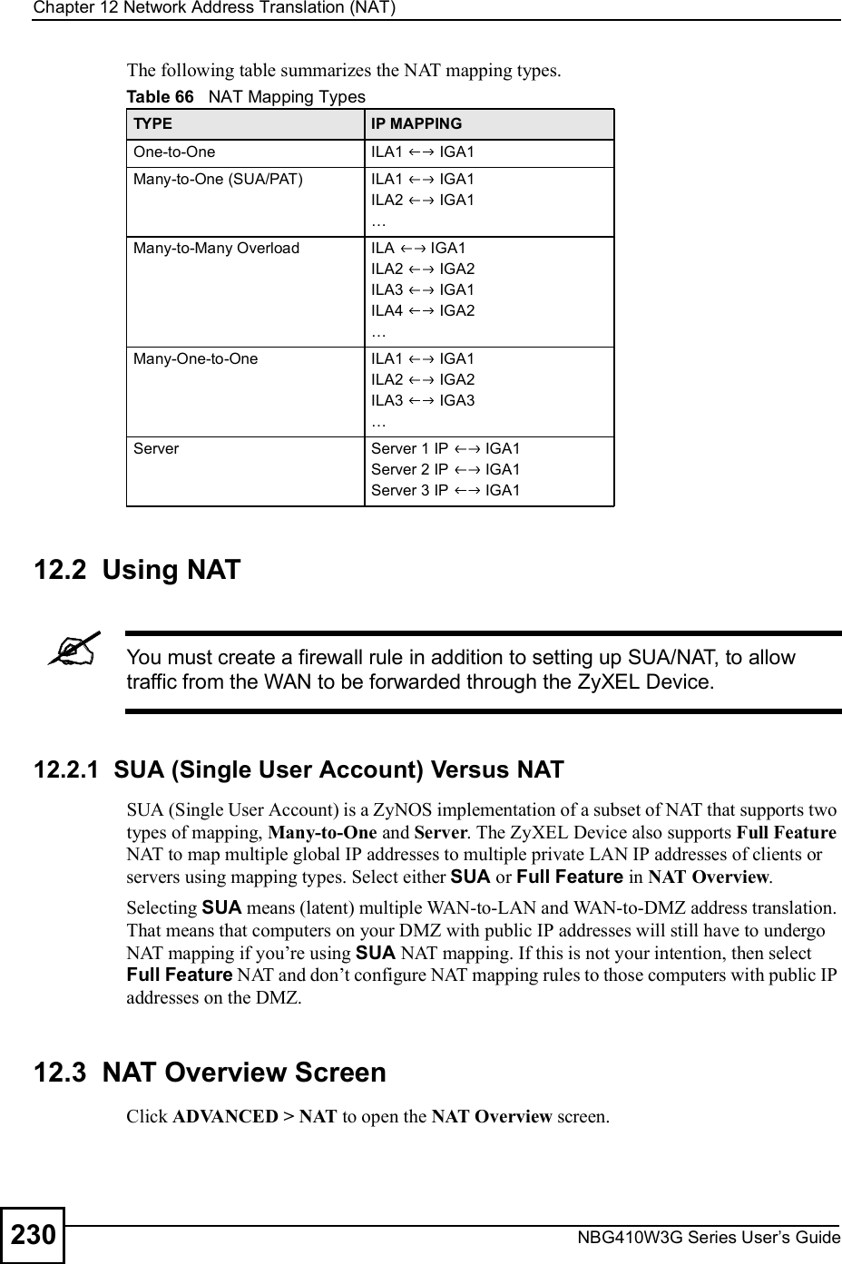 Chapter 12Network Address Translation (NAT)NBG410W3G Series User s Guide230The following table summarizes the NAT mapping types.12.2  Using NATYou must create a firewall rule in addition to setting up SUA/NAT, to allow traffic from the WAN to be forwarded through the ZyXEL Device.12.2.1  SUA (Single User Account) Versus NATSUA (Single User Account) is a ZyNOS implementation of a subset of NAT that supports two types of mapping, Many-to-One and Server. The ZyXEL Device also supports Full Feature NAT to map multiple global IP addresses to multiple private LAN IP addresses of clients or servers using mapping types. Select either SUA or Full Feature in NAT Overview. Selecting SUA means (latent) multiple WAN-to-LAN and WAN-to-DMZ address translation. That means that computers on your DMZ with public IP addresses will still have to undergo NAT mapping if you!re using SUA NAT mapping. If this is not your intention, then select Full Feature NAT and don!t configure NAT mapping rules to those computers with public IP addresses on the DMZ.12.3  NAT Overview Screen  Click ADVANCED &gt; NAT to open the NAT Overview screen. Table 66   NAT Mapping TypesTYPE IP MAPPINGOne-to-One ILA1   IGA1Many-to-One (SUA/PAT) ILA1   IGA1ILA2   IGA1&amp;Many-to-Many Overload ILA   IGA1ILA2   IGA2ILA3   IGA1ILA4   IGA2&amp;Many-One-to-One ILA1   IGA1ILA2   IGA2ILA3   IGA3&amp;Server Server 1 IP   IGA1Server 2 IP   IGA1Server 3 IP   IGA1