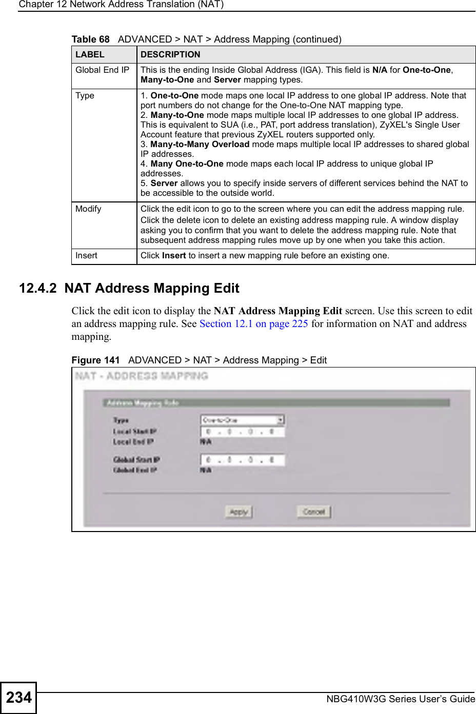 Chapter 12Network Address Translation (NAT)NBG410W3G Series User s Guide23412.4.2  NAT Address Mapping Edit Click the edit icon to display the NAT Address Mapping Edit screen. Use this screen to edit an address mapping rule. See Section 12.1 on page 225 for information on NAT and address mapping.Figure 141   ADVANCED &gt; NAT &gt; Address Mapping &gt; EditGlobal End IP This is the ending Inside Global Address (IGA). This field is N/A for One-to-One, Many-to-One and Server mapping types.Type 1. One-to-One mode maps one local IP address to one global IP address. Note that port numbers do not change for the One-to-One NAT mapping type.2. Many-to-One mode maps multiple local IP addresses to one global IP address. This is equivalent to SUA (i.e., PAT, port address translation), ZyXEL&apos;s Single User Account feature that previous ZyXEL routers supported only. 3. Many-to-Many Overload mode maps multiple local IP addresses to shared global IP addresses. 4. Many One-to-One mode maps each local IP address to unique global IP addresses. 5. Server allows you to specify inside servers of different services behind the NAT to be accessible to the outside world.Modify Click the edit icon to go to the screen where you can edit the address mapping rule.Click the delete icon to delete an existing address mapping rule. A window display asking you to confirm that you want to delete the address mapping rule. Note that subsequent address mapping rules move up by one when you take this action.Insert Click Insert to insert a new mapping rule before an existing one.Table 68   ADVANCED &gt; NAT &gt; Address Mapping (continued)LABEL DESCRIPTION