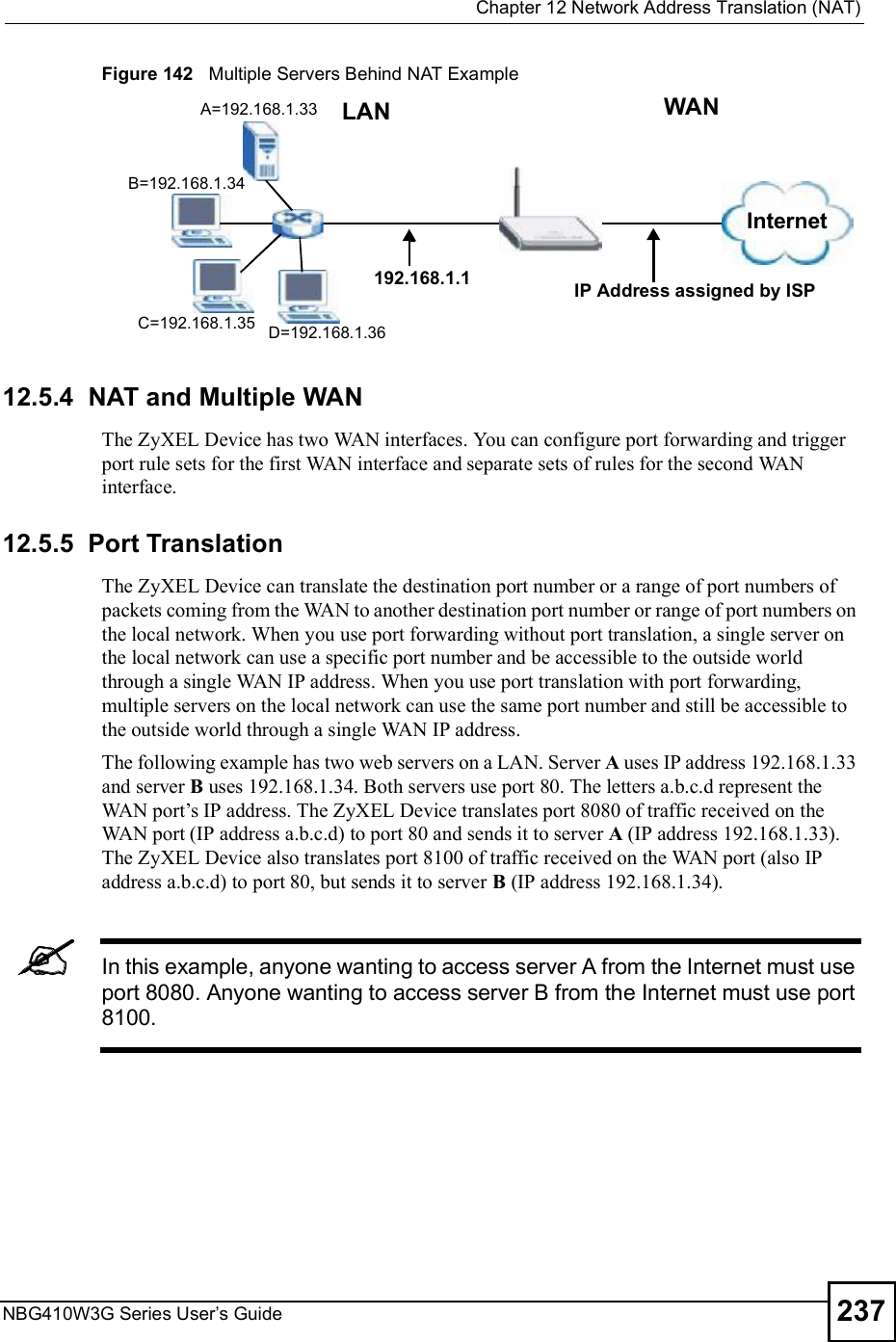  Chapter 12Network Address Translation (NAT)NBG410W3G Series User s Guide 237Figure 142   Multiple Servers Behind NAT Example12.5.4  NAT and Multiple WANThe ZyXEL Device has two WAN interfaces. You can configure port forwarding and trigger port rule sets for the first WAN interface and separate sets of rules for the second WAN interface. 12.5.5  Port TranslationThe ZyXEL Device can translate the destination port number or a range of port numbers of packets coming from the WAN to another destination port number or range of port numbers on the local network. When you use port forwarding without port translation, a single server on the local network can use a specific port number and be accessible to the outside world through a single WAN IP address. When you use port translation with port forwarding, multiple servers on the local network can use the same port number and still be accessible to the outside world through a single WAN IP address.The following example has two web servers on a LAN. Server A uses IP address 192.168.1.33 and server B uses 192.168.1.34. Both servers use port 80. The letters a.b.c.d represent the WAN port!s IP address. The ZyXEL Device translates port 8080 of traffic received on the WAN port (IP address a.b.c.d) to port 80 and sends it to server A (IP address 192.168.1.33). The ZyXEL Device also translates port 8100 of traffic received on the WAN port (also IP address a.b.c.d) to port 80, but sends it to server B (IP address 192.168.1.34). In this example, anyone wanting to access server A from the Internet must use port 8080. Anyone wanting to access server B from the Internet must use port 8100.A=192.168.1.33D=192.168.1.36C=192.168.1.35B=192.168.1.34InternetWANLAN192.168.1.1 IP Address assigned by ISP