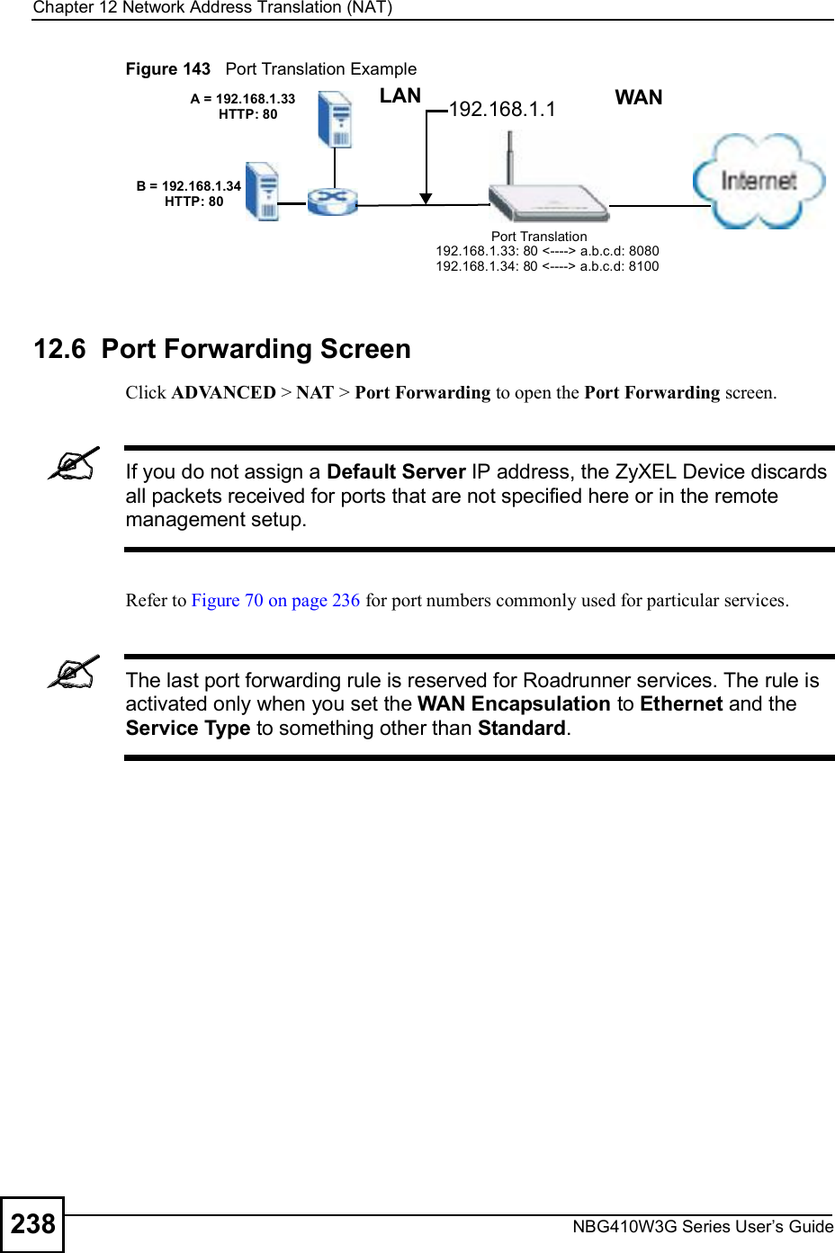 Chapter 12Network Address Translation (NAT)NBG410W3G Series User s Guide238Figure 143   Port Translation Example12.6  Port Forwarding Screen Click ADVANCED &gt; NAT &gt; Port Forwarding to open the Port Forwarding screen. If you do not assign a Default Server IP address, the ZyXEL Device discards all packets received for ports that are not specified here or in the remote management setup.Refer to Figure 70 on page 236 for port numbers commonly used for particular services. The last port forwarding rule is reserved for Roadrunner services. The rule is activated only when you set the WAN Encapsulation to Ethernet and the Service Type to something other than Standard.A = 192.168.1.33HTTP: 80B = 192.168.1.34HTTP: 80LAN WAN192.168.1.1Port Translation192.168.1.33: 80 &lt;----&gt; a.b.c.d: 8080192.168.1.34: 80 &lt;----&gt; a.b.c.d: 8100