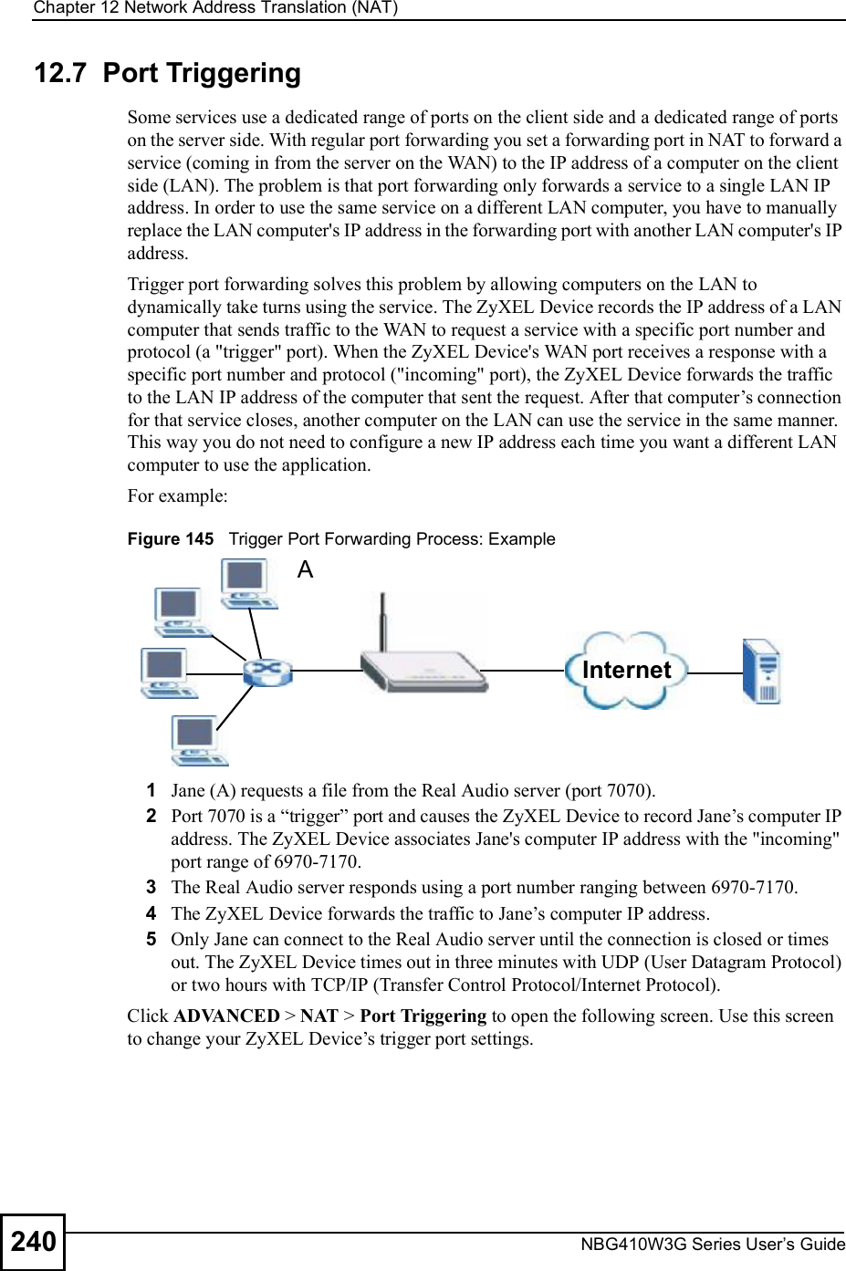 Chapter 12Network Address Translation (NAT)NBG410W3G Series User s Guide24012.7  Port Triggering   Some services use a dedicated range of ports on the client side and a dedicated range of ports on the server side. With regular port forwarding you set a forwarding port in NAT to forward a service (coming in from the server on the WAN) to the IP address of a computer on the client side (LAN). The problem is that port forwarding only forwards a service to a single LAN IP address. In order to use the same service on a different LAN computer, you have to manually replace the LAN computer&apos;s IP address in the forwarding port with another LAN computer&apos;s IP address. Trigger port forwarding solves this problem by allowing computers on the LAN to dynamically take turns using the service. The ZyXEL Device records the IP address of a LAN computer that sends traffic to the WAN to request a service with a specific port number and protocol (a &quot;trigger&quot; port). When the ZyXEL Device&apos;s WAN port receives a response with a specific port number and protocol (&quot;incoming&quot; port), the ZyXEL Device forwards the traffic to the LAN IP address of the computer that sent the request. After that computer!s connection for that service closes, another computer on the LAN can use the service in the same manner. This way you do not need to configure a new IP address each time you want a different LAN computer to use the application.For example:Figure 145   Trigger Port Forwarding Process: Example1Jane (A) requests a file from the Real Audio server (port 7070).2Port 7070 is a &quot;trigger# port and causes the ZyXEL Device to record Jane!s computer IP address. The ZyXEL Device associates Jane&apos;s computer IP address with the &quot;incoming&quot; port range of 6970-7170.3The Real Audio server responds using a port number ranging between 6970-7170.4The ZyXEL Device forwards the traffic to Jane!s computer IP address. 5Only Jane can connect to the Real Audio server until the connection is closed or times out. The ZyXEL Device times out in three minutes with UDP (User Datagram Protocol) or two hours with TCP/IP (Transfer Control Protocol/Internet Protocol). Click ADVANCED &gt; NAT &gt; Port Triggering to open the following screen. Use this screen to change your ZyXEL Device!s trigger port settings.InternetA