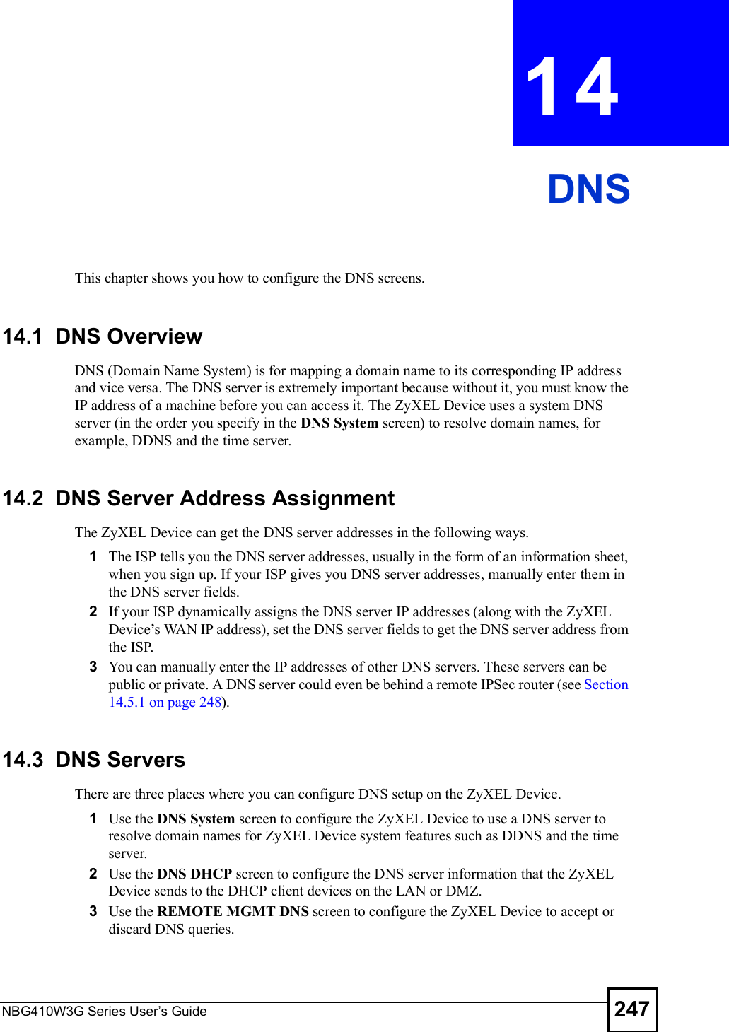 NBG410W3G Series User s Guide 247CHAPTER  14 DNSThis chapter shows you how to configure the DNS screens.14.1  DNS Overview DNS (Domain Name System) is for mapping a domain name to its corresponding IP address and vice versa. The DNS server is extremely important because without it, you must know the IP address of a machine before you can access it. The ZyXEL Device uses a system DNS server (in the order you specify in the DNS System screen) to resolve domain names, for example, DDNS and the time server.14.2  DNS Server Address AssignmentThe ZyXEL Device can get the DNS server addresses in the following ways.1The ISP tells you the DNS server addresses, usually in the form of an information sheet, when you sign up. If your ISP gives you DNS server addresses, manually enter them in the DNS server fields.2If your ISP dynamically assigns the DNS server IP addresses (along with the ZyXEL Device!s WAN IP address), set the DNS server fields to get the DNS server address from the ISP. 3You can manually enter the IP addresses of other DNS servers. These servers can be public or private. A DNS server could even be behind a remote IPSec router (see Section 14.5.1 on page 248).14.3  DNS ServersThere are three places where you can configure DNS setup on the ZyXEL Device.1Use the DNS System screen to configure the ZyXEL Device to use a DNS server to resolve domain names for ZyXEL Device system features such as DDNS and the time server.2Use the DNS DHCP screen to configure the DNS server information that the ZyXEL Device sends to the DHCP client devices on the LAN or DMZ.3Use the REMOTE MGMT DNS screen to configure the ZyXEL Device to accept or discard DNS queries.