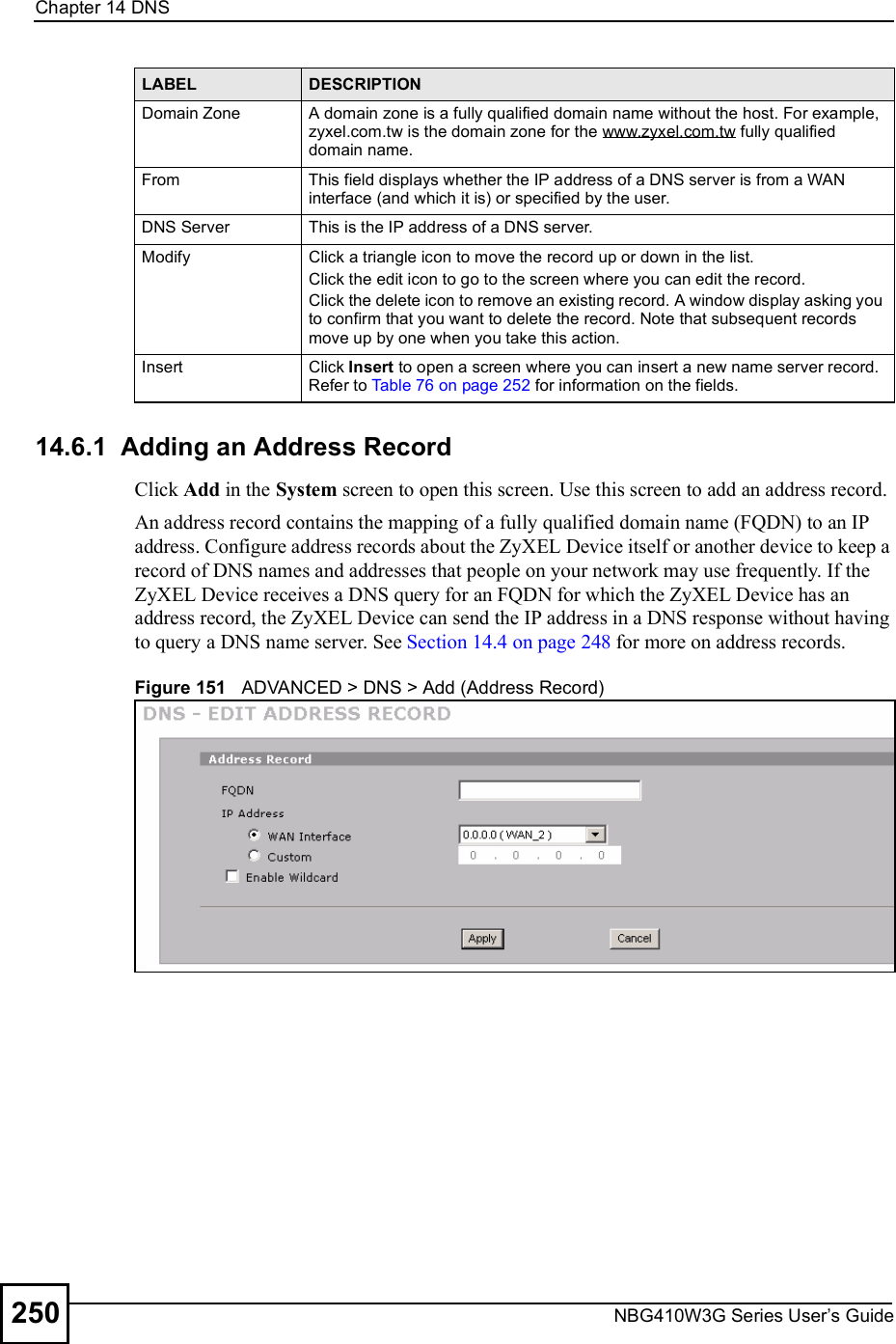 Chapter 14DNSNBG410W3G Series User s Guide25014.6.1  Adding an Address Record  Click Add in the System screen to open this screen. Use this screen to add an address record.An address record contains the mapping of a fully qualified domain name (FQDN) to an IP address. Configure address records about the ZyXEL Device itself or another device to keep a record of DNS names and addresses that people on your network may use frequently. If the ZyXEL Device receives a DNS query for an FQDN for which the ZyXEL Device has an address record, the ZyXEL Device can send the IP address in a DNS response without having to query a DNS name server. See Section 14.4 on page 248 for more on address records.Figure 151   ADVANCED &gt; DNS &gt; Add (Address Record)Domain ZoneA domain zone is a fully qualified domain name without the host. For example, zyxel.com.tw is the domain zone for the www.zyxel.com.tw fully qualified domain name. FromThis field displays whether the IP address of a DNS server is from a WAN interface (and which it is) or specified by the user. DNS ServerThis is the IP address of a DNS server.ModifyClick a triangle icon to move the record up or down in the list. Click the edit icon to go to the screen where you can edit the record.Click the delete icon to remove an existing record. A window display asking you to confirm that you want to delete the record. Note that subsequent records move up by one when you take this action.InsertClick Insert to open a screen where you can insert a new name server record. Refer to Table 76 on page 252 for information on the fields.LABEL DESCRIPTION