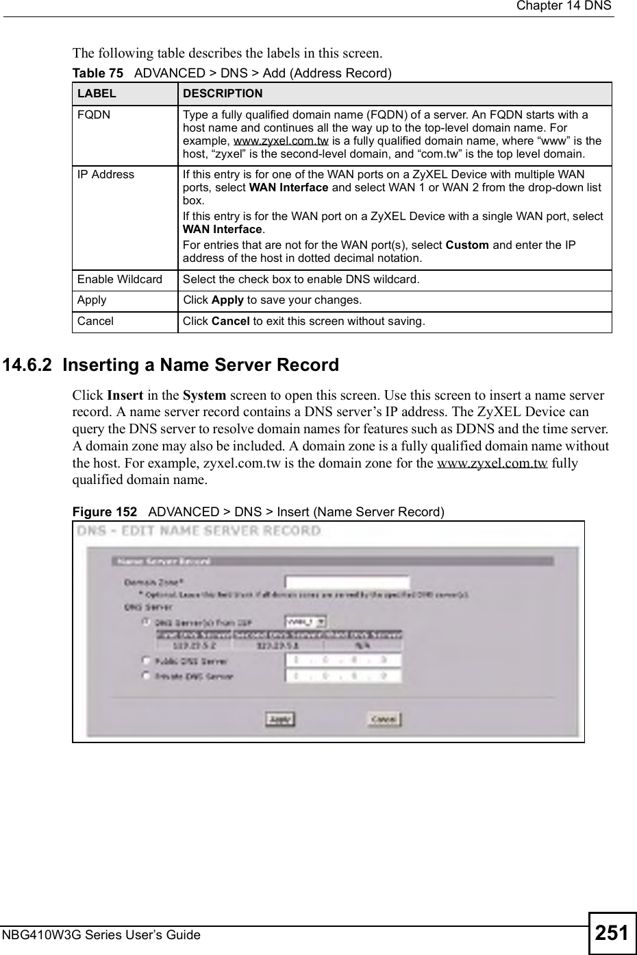  Chapter 14DNSNBG410W3G Series User s Guide 251The following table describes the labels in this screen.  14.6.2  Inserting a Name Server Record  Click Insert in the System screen to open this screen. Use this screen to insert a name server record. A name server record contains a DNS server!s IP address. The ZyXEL Device can query the DNS server to resolve domain names for features such as DDNS and the time server. A domain zone may also be included. A domain zone is a fully qualified domain name without the host. For example, zyxel.com.tw is the domain zone for the www.zyxel.com.tw fully qualified domain name.  Figure 152   ADVANCED &gt; DNS &gt; Insert (Name Server Record)Table 75   ADVANCED &gt; DNS &gt; Add (Address Record)LABEL DESCRIPTIONFQDNType a fully qualified domain name (FQDN) of a server. An FQDN starts with a host name and continues all the way up to the top-level domain name. For example, www.zyxel.com.tw is a fully qualified domain name, where &quot;www# is the host, &quot;zyxel# is the second-level domain, and &quot;com.tw# is the top level domain. IP AddressIf this entry is for one of the WAN ports on a ZyXEL Device with multiple WAN ports, select WAN Interface and select WAN 1 or WAN 2 from the drop-down list box.If this entry is for the WAN port on a ZyXEL Device with a single WAN port, select WAN Interface.For entries that are not for the WAN port(s), select Custom and enter the IP address of the host in dotted decimal notation.Enable WildcardSelect the check box to enable DNS wildcard.ApplyClick Apply to save your changes.CancelClick Cancel to exit this screen without saving.