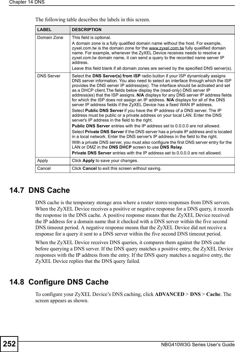 Chapter 14DNSNBG410W3G Series User s Guide252The following table describes the labels in this screen.14.7  DNS Cache  DNS cache is the temporary storage area where a router stores responses from DNS servers. When the ZyXEL Device receives a positive or negative response for a DNS query, it records the response in the DNS cache. A positive response means that the ZyXEL Device received the IP address for a domain name that it checked with a DNS server within the five second DNS timeout period. A negative response means that the ZyXEL Device did not receive a response for a query it sent to a DNS server within the five second DNS timeout period. When the ZyXEL Device receives DNS queries, it compares them against the DNS cache before querying a DNS server. If the DNS query matches a positive entry, the ZyXEL Device responses with the IP address from the entry. If the DNS query matches a negative entry, the ZyXEL Device replies that the DNS query failed.14.8  Configure DNS CacheTo configure your ZyXEL Device!s DNS caching, click ADVANCED &gt; DNS &gt; Cache. The screen appears as shown.LABEL DESCRIPTIONDomain ZoneThis field is optional.A domain zone is a fully qualified domain name without the host. For example, zyxel.com.tw is the domain zone for the www.zyxel.com.tw fully qualified domain name. For example, whenever the ZyXEL Device receives needs to resolve a zyxel.com.tw domain name, it can send a query to the recorded name server IP address.Leave this field blank if all domain zones are served by the specified DNS server(s).DNS ServerSelect the DNS Server(s) from ISP radio button if your ISP dynamically assigns DNS server information. You also need to select an interface through which the ISP provides the DNS server IP address(es). The interface should be activated and set as a DHCP client.The fields below display the (read-only) DNS server IP address(es) that the ISP assigns. N/A displays for any DNS server IP address fields for which the ISP does not assign an IP address. N/A displays for all of the DNS server IP address fields if the ZyXEL Device has a fixed WAN IP address. Select Public DNS Server if you have the IP address of a DNS server. The IP address must be public or a private address on your local LAN. Enter the DNS server&apos;s IP address in the field to the right. Public DNS Server entries with the IP address set to 0.0.0.0 are not allowed. Select Private DNS Server if the DNS server has a private IP address and is located in a local network. Enter the DNS server&apos;s IP address in the field to the right. With a private DNS server, you must also configure the first DNS server entry for the LAN or DMZ in the DNS DHCP screen to use DNS Relay.Private DNS Server entries with the IP address set to 0.0.0.0 are not allowed.ApplyClick Apply to save your changes.CancelClick Cancel to exit this screen without saving.