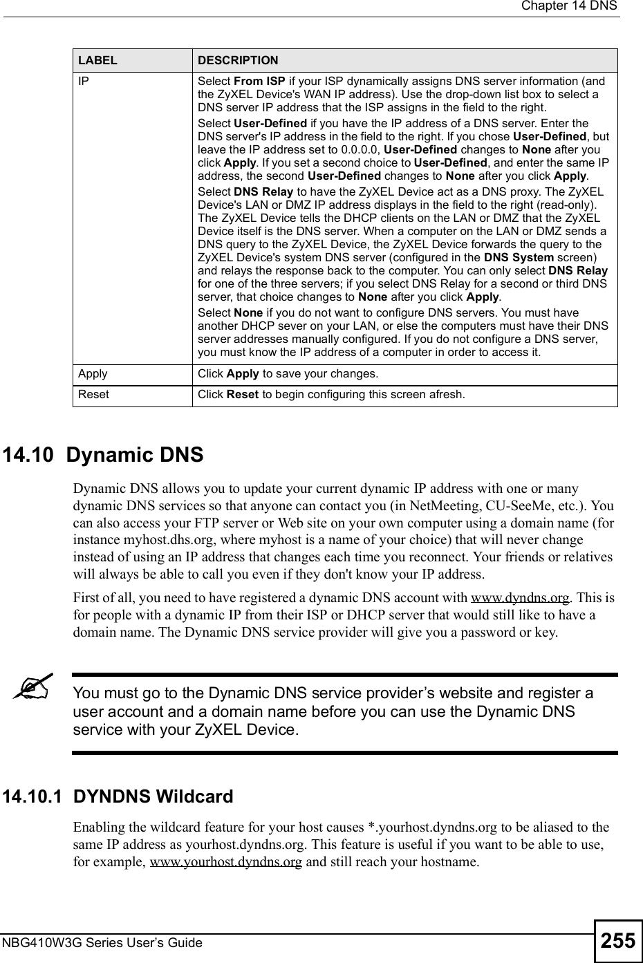  Chapter 14DNSNBG410W3G Series User s Guide 25514.10  Dynamic DNS  Dynamic DNS allows you to update your current dynamic IP address with one or many dynamic DNS services so that anyone can contact you (in NetMeeting, CU-SeeMe, etc.). You can also access your FTP server or Web site on your own computer using a domain name (for instance myhost.dhs.org, where myhost is a name of your choice) that will never change instead of using an IP address that changes each time you reconnect. Your friends or relatives will always be able to call you even if they don&apos;t know your IP address. First of all, you need to have registered a dynamic DNS account with www.dyndns.org. This is for people with a dynamic IP from their ISP or DHCP server that would still like to have a domain name. The Dynamic DNS service provider will give you a password or key. You must go to the Dynamic DNS service provider s website and register a user account and a domain name before you can use the Dynamic DNS service with your ZyXEL Device.14.10.1  DYNDNS WildcardEnabling the wildcard feature for your host causes *.yourhost.dyndns.org to be aliased to the same IP address as yourhost.dyndns.org. This feature is useful if you want to be able to use, for example, www.yourhost.dyndns.org and still reach your hostname.IPSelect From ISP if your ISP dynamically assigns DNS server information (and the ZyXEL Device&apos;s WAN IP address). Use the drop-down list box to select a DNS server IP address that the ISP assigns in the field to the right. Select User-Defined if you have the IP address of a DNS server. Enter the DNS server&apos;s IP address in the field to the right. If you chose User-Defined, but leave the IP address set to 0.0.0.0, User-Defined changes to None after you click Apply. If you set a second choice to User-Defined, and enter the same IP address, the second User-Defined changes to None after you click Apply. Select DNS Relay to have the ZyXEL Device act as a DNS proxy. The ZyXEL Device&apos;s LAN or DMZ IP address displays in the field to the right (read-only). The ZyXEL Device tells the DHCP clients on the LAN or DMZ that the ZyXEL Device itself is the DNS server. When a computer on the LAN or DMZ sends a DNS query to the ZyXEL Device, the ZyXEL Device forwards the query to the ZyXEL Device&apos;s system DNS server (configured in the DNS System screen) and relays the response back to the computer. You can only select DNS Relay for one of the three servers; if you select DNS Relay for a second or third DNS server, that choice changes to None after you click Apply. Select None if you do not want to configure DNS servers. You must have another DHCP sever on your LAN, or else the computers must have their DNS server addresses manually configured. If you do not configure a DNS server, you must know the IP address of a computer in order to access it.ApplyClick Apply to save your changes.ResetClick Reset to begin configuring this screen afresh.LABEL DESCRIPTION