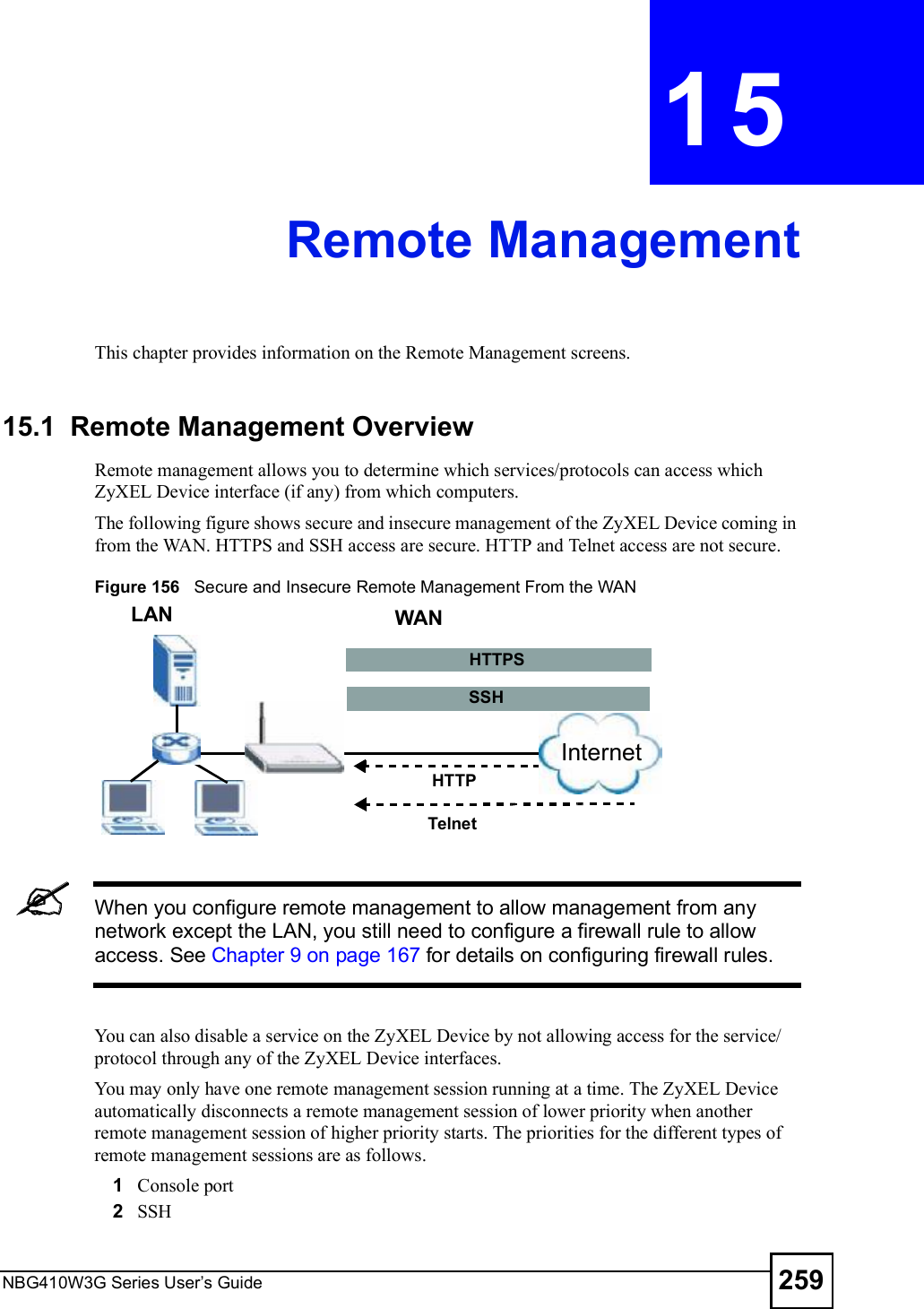 NBG410W3G Series User s Guide 259CHAPTER  15 Remote ManagementThis chapter provides information on the Remote Management screens.15.1  Remote Management OverviewRemote management allows you to determine which services/protocols can access which ZyXEL Device interface (if any) from which computers.The following figure shows secure and insecure management of the ZyXEL Device coming in from the WAN. HTTPS and SSH access are secure. HTTP and Telnet access are not secure. Figure 156   Secure and Insecure Remote Management From the WANWhen you configure remote management to allow management from any network except the LAN, you still need to configure a firewall rule to allow access. See Chapter 9 on page 167 for details on configuring firewall rules.You can also disable a service on the ZyXEL Device by not allowing access for the service/protocol through any of the ZyXEL Device interfaces.You may only have one remote management session running at a time. The ZyXEL Device automatically disconnects a remote management session of lower priority when another remote management session of higher priority starts. The priorities for the different types of remote management sessions are as follows.1Console port2SSH LAN WANHTTPTelnetInternetHTTPSSSH
