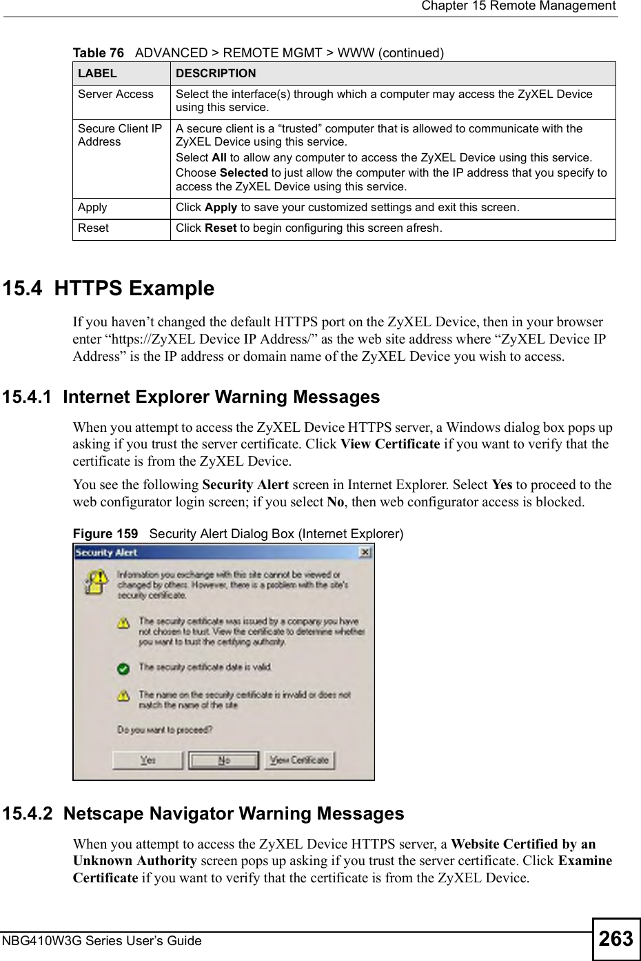  Chapter 15Remote ManagementNBG410W3G Series User s Guide 26315.4  HTTPS ExampleIf you haven!t changed the default HTTPS port on the ZyXEL Device, then in your browser enter &quot;https://ZyXEL Device IP Address/# as the web site address where &quot;ZyXEL Device IP Address# is the IP address or domain name of the ZyXEL Device you wish to access.15.4.1  Internet Explorer Warning MessagesWhen you attempt to access the ZyXEL Device HTTPS server, a Windows dialog box pops up asking if you trust the server certificate. Click View Certificate if you want to verify that the certificate is from the ZyXEL Device. You see the following Security Alert screen in Internet Explorer. Select Yes to proceed to the web configurator login screen; if you select No, then web configurator access is blocked.Figure 159   Security Alert Dialog Box (Internet Explorer)15.4.2  Netscape Navigator Warning MessagesWhen you attempt to access the ZyXEL Device HTTPS server, a Website Certified by an Unknown Authority screen pops up asking if you trust the server certificate. Click Examine Certificate if you want to verify that the certificate is from the ZyXEL Device.Server Access Select the interface(s) through which a computer may access the ZyXEL Device using this service.Secure Client IP AddressA secure client is a &quot;trusted# computer that is allowed to communicate with the ZyXEL Device using this service. Select All to allow any computer to access the ZyXEL Device using this service.Choose Selected to just allow the computer with the IP address that you specify to access the ZyXEL Device using this service.Apply Click Apply to save your customized settings and exit this screen. Reset Click Reset to begin configuring this screen afresh.Table 76   ADVANCED &gt; REMOTE MGMT &gt; WWW (continued)LABEL DESCRIPTION