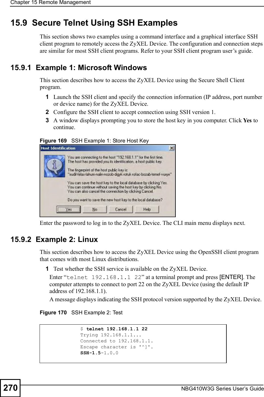 Chapter 15Remote ManagementNBG410W3G Series User s Guide27015.9  Secure Telnet Using SSH ExamplesThis section shows two examples using a command interface and a graphical interface SSH client program to remotely access the ZyXEL Device. The configuration and connection steps are similar for most SSH client programs. Refer to your SSH client program user!s guide. 15.9.1  Example 1: Microsoft Windows This section describes how to access the ZyXEL Device using the Secure Shell Client program.1Launch the SSH client and specify the connection information (IP address, port number or device name) for the ZyXEL Device. 2Configure the SSH client to accept connection using SSH version 1. 3A window displays prompting you to store the host key in you computer. Click Yes to continue. Figure 169   SSH Example 1: Store Host KeyEnter the password to log in to the ZyXEL Device. The CLI main menu displays next. 15.9.2  Example 2: LinuxThis section describes how to access the ZyXEL Device using the OpenSSH client program that comes with most Linux distributions. 1Test whether the SSH service is available on the ZyXEL Device. Enter &quot;telnet 192.168.1.1 22# at a terminal prompt and press [ENTER]. The computer attempts to connect to port 22 on the ZyXEL Device (using the default IP address of 192.168.1.1). A message displays indicating the SSH protocol version supported by the ZyXEL Device.  Figure 170   SSH Example 2: Test $ telnet 192.168.1.1 22Trying 192.168.1.1...Connected to 192.168.1.1.Escape character is &apos;^]&apos;.SSH-1.5-1.0.0