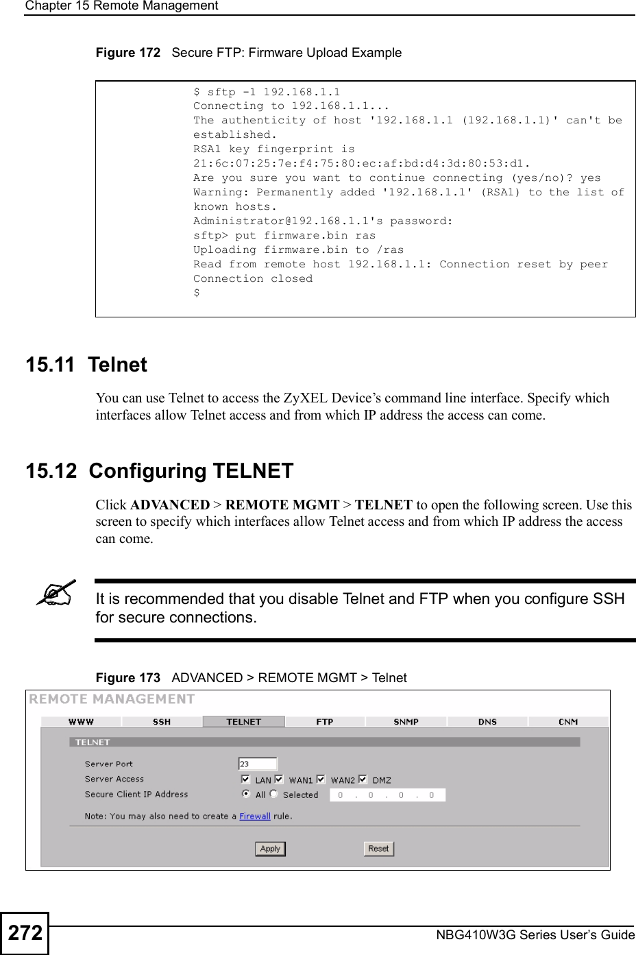 Chapter 15Remote ManagementNBG410W3G Series User s Guide272Figure 172   Secure FTP: Firmware Upload Example15.11  Telnet You can use Telnet to access the ZyXEL Device!s command line interface. Specify which interfaces allow Telnet access and from which IP address the access can come.15.12  Configuring TELNETClick ADVANCED &gt; REMOTE MGMT &gt; TELNET to open the following screen. Use this screen to specify which interfaces allow Telnet access and from which IP address the access can come.It is recommended that you disable Telnet and FTP when you configure SSH for secure connections.Figure 173   ADVANCED &gt; REMOTE MGMT &gt; Telnet$ sftp -1 192.168.1.1Connecting to 192.168.1.1...The authenticity of host &apos;192.168.1.1 (192.168.1.1)&apos; can&apos;t be established.RSA1 key fingerprint is 21:6c:07:25:7e:f4:75:80:ec:af:bd:d4:3d:80:53:d1.Are you sure you want to continue connecting (yes/no)? yesWarning: Permanently added &apos;192.168.1.1&apos; (RSA1) to the list of known hosts.Administrator@192.168.1.1&apos;s password:sftp&gt; put firmware.bin rasUploading firmware.bin to /rasRead from remote host 192.168.1.1: Connection reset by peerConnection closed$
