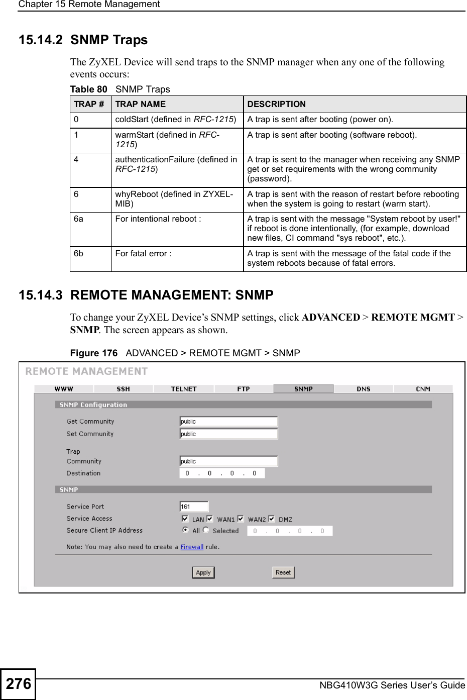 Chapter 15Remote ManagementNBG410W3G Series User s Guide27615.14.2  SNMP Traps The ZyXEL Device will send traps to the SNMP manager when any one of the following events occurs:15.14.3  REMOTE MANAGEMENT: SNMP To change your ZyXEL Device!s SNMP settings, click ADVANCED &gt; REMOTE MGMT &gt; SNMP. The screen appears as shown.Figure 176   ADVANCED &gt; REMOTE MGMT &gt; SNMPTable 80   SNMP TrapsTRAP # TRAP NAME DESCRIPTION0coldStart (defined in RFC-1215)A trap is sent after booting (power on).1warmStart (defined in RFC-1215)A trap is sent after booting (software reboot).4authenticationFailure (defined in RFC-1215)A trap is sent to the manager when receiving any SNMP get or set requirements with the wrong community (password).6whyReboot (defined in ZYXEL-MIB)A trap is sent with the reason of restart before rebooting when the system is going to restart (warm start).6a For intentional reboot : A trap is sent with the message &quot;System reboot by user!&quot; if reboot is done intentionally, (for example, download new files, CI command &quot;sys reboot&quot;, etc.).6b For fatal error :  A trap is sent with the message of the fatal code if the system reboots because of fatal errors.