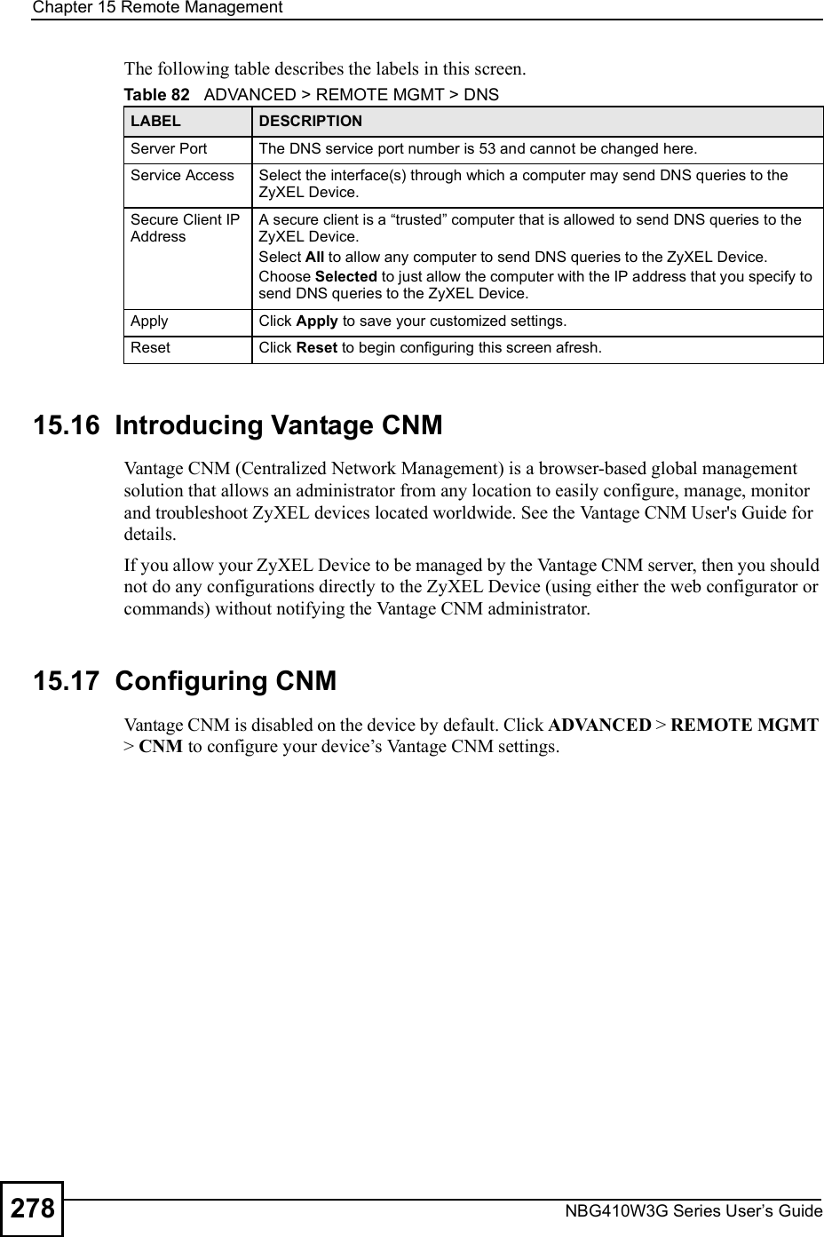 Chapter 15Remote ManagementNBG410W3G Series User s Guide278The following table describes the labels in this screen. 15.16  Introducing Vantage CNM Vantage CNM (Centralized Network Management) is a browser-based global management solution that allows an administrator from any location to easily configure, manage, monitor and troubleshoot ZyXEL devices located worldwide. See the Vantage CNM User&apos;s Guide for details.If you allow your ZyXEL Device to be managed by the Vantage CNM server, then you should not do any configurations directly to the ZyXEL Device (using either the web configurator or commands) without notifying the Vantage CNM administrator.15.17  Configuring CNM Vantage CNM is disabled on the device by default. Click ADVANCED &gt; REMOTE MGMT &gt; CNM to configure your device!s Vantage CNM settings.Table 82   ADVANCED &gt; REMOTE MGMT &gt; DNSLABEL DESCRIPTIONServer Port The DNS service port number is 53 and cannot be changed here.Service Access Select the interface(s) through which a computer may send DNS queries to the ZyXEL Device.Secure Client IP AddressA secure client is a &quot;trusted# computer that is allowed to send DNS queries to the ZyXEL Device.Select All to allow any computer to send DNS queries to the ZyXEL Device.Choose Selected to just allow the computer with the IP address that you specify to send DNS queries to the ZyXEL Device.Apply Click Apply to save your customized settings.Reset Click Reset to begin configuring this screen afresh.