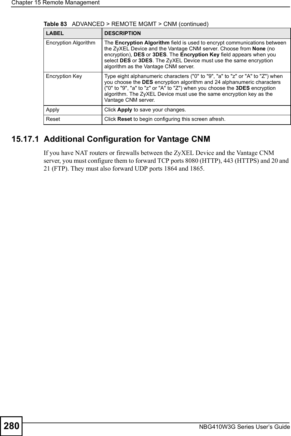 Chapter 15Remote ManagementNBG410W3G Series User s Guide28015.17.1  Additional Configuration for Vantage CNMIf you have NAT routers or firewalls between the ZyXEL Device and the Vantage CNM server, you must configure them to forward TCP ports 8080 (HTTP), 443 (HTTPS) and 20 and 21 (FTP). They must also forward UDP ports 1864 and 1865.Encryption AlgorithmThe Encryption Algorithm field is used to encrypt communications between the ZyXEL Device and the Vantage CNM server. Choose from None (no encryption), DES or 3DES. The Encryption Key field appears when you select DES or 3DES. The ZyXEL Device must use the same encryption algorithm as the Vantage CNM server. Encryption KeyType eight alphanumeric characters (&quot;0&quot; to &quot;9&quot;, &quot;a&quot; to &quot;z&quot; or &quot;A&quot; to &quot;Z&quot;) when you choose the DES encryption algorithm and 24 alphanumeric characters (&quot;0&quot; to &quot;9&quot;, &quot;a&quot; to &quot;z&quot; or &quot;A&quot; to &quot;Z&quot;) when you choose the 3DES encryption algorithm. The ZyXEL Device must use the same encryption key as the Vantage CNM server. Apply Click Apply to save your changes.Reset Click Reset to begin configuring this screen afresh.Table 83   ADVANCED &gt; REMOTE MGMT &gt; CNM (continued)LABEL DESCRIPTION