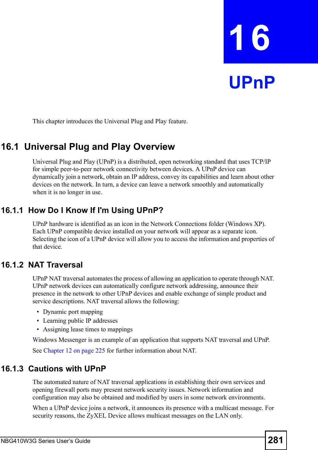 NBG410W3G Series User s Guide 281CHAPTER  16 UPnPThis chapter introduces the Universal Plug and Play feature.16.1  Universal Plug and Play Overview Universal Plug and Play (UPnP) is a distributed, open networking standard that uses TCP/IP for simple peer-to-peer network connectivity between devices. A UPnP device can dynamically join a network, obtain an IP address, convey its capabilities and learn about other devices on the network. In turn, a device can leave a network smoothly and automatically when it is no longer in use.16.1.1  How Do I Know If I&apos;m Using UPnP?UPnP hardware is identified as an icon in the Network Connections folder (Windows XP). Each UPnP compatible device installed on your network will appear as a separate icon. Selecting the icon of a UPnP device will allow you to access the information and properties of that device. 16.1.2  NAT TraversalUPnP NAT traversal automates the process of allowing an application to operate through NAT. UPnP network devices can automatically configure network addressing, announce their presence in the network to other UPnP devices and enable exchange of simple product and service descriptions. NAT traversal allows the following: Dynamic port mapping Learning public IP addresses Assigning lease times to mappingsWindows Messenger is an example of an application that supports NAT traversal and UPnP. See Chapter 12 on page 225 for further information about NAT. 16.1.3  Cautions with UPnPThe automated nature of NAT traversal applications in establishing their own services and opening firewall ports may present network security issues. Network information and configuration may also be obtained and modified by users in some network environments. When a UPnP device joins a network, it announces its presence with a multicast message. For security reasons, the ZyXEL Device allows multicast messages on the LAN only.