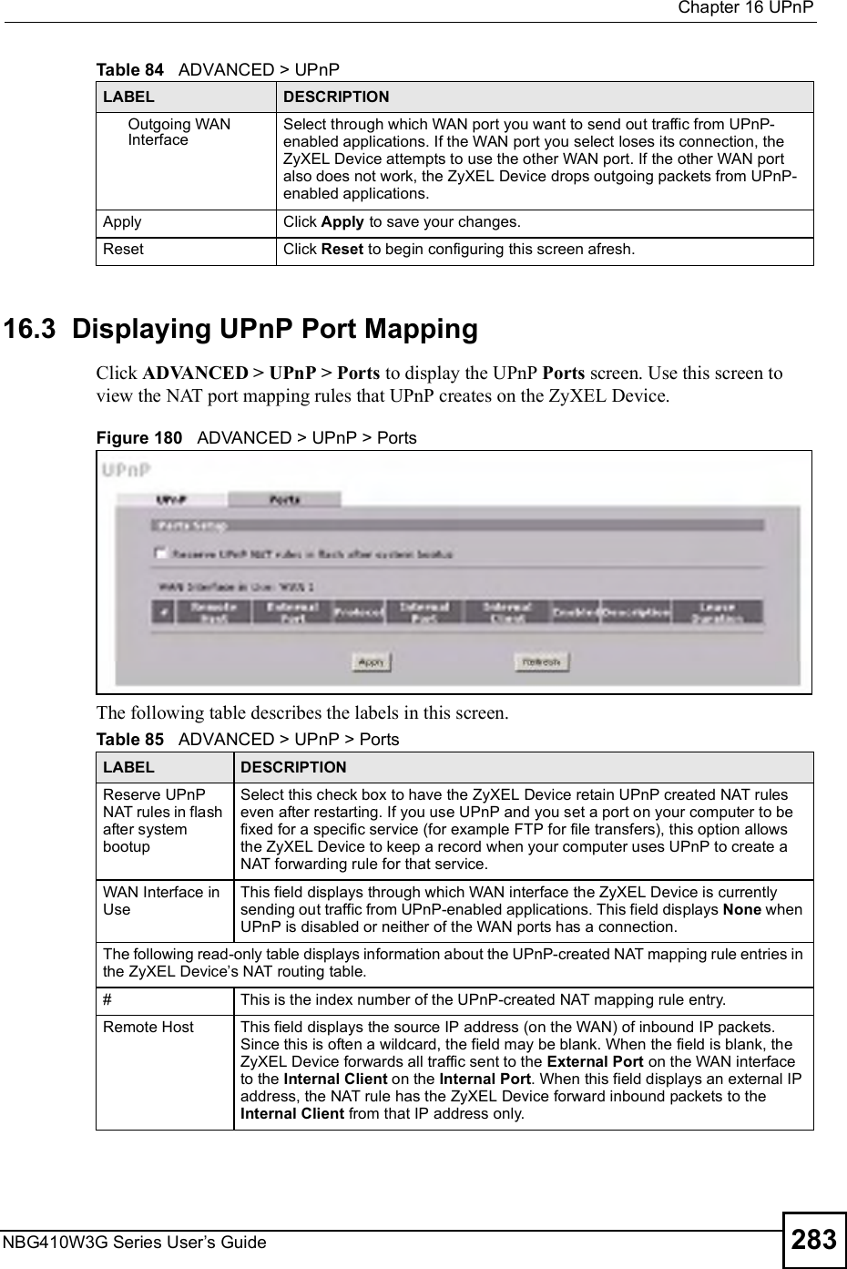  Chapter 16UPnPNBG410W3G Series User s Guide 28316.3  Displaying UPnP Port Mapping   Click ADVANCED &gt; UPnP &gt; Ports to display the UPnP Ports screen. Use this screen to view the NAT port mapping rules that UPnP creates on the ZyXEL Device. Figure 180   ADVANCED &gt; UPnP &gt; PortsThe following table describes the labels in this screen.  Outgoing WAN InterfaceSelect through which WAN port you want to send out traffic from UPnP-enabled applications. If the WAN port you select loses its connection, the ZyXEL Device attempts to use the other WAN port. If the other WAN port also does not work, the ZyXEL Device drops outgoing packets from UPnP-enabled applications.Apply Click Apply to save your changes.Reset Click Reset to begin configuring this screen afresh.Table 84   ADVANCED &gt; UPnPLABEL DESCRIPTIONTable 85   ADVANCED &gt; UPnP &gt; PortsLABEL DESCRIPTIONReserve UPnP NAT rules in flash after system bootupSelect this check box to have the ZyXEL Device retain UPnP created NAT rules even after restarting. If you use UPnP and you set a port on your computer to be fixed for a specific service (for example FTP for file transfers), this option allows the ZyXEL Device to keep a record when your computer uses UPnP to create a NAT forwarding rule for that service. WAN Interface in UseThis field displays through which WAN interface the ZyXEL Device is currently sending out traffic from UPnP-enabled applications. This field displays None when UPnP is disabled or neither of the WAN ports has a connection.The following read-only table displays information about the UPnP-created NAT mapping rule entries in the ZyXEL Device s NAT routing table.#This is the index number of the UPnP-created NAT mapping rule entry.Remote Host This field displays the source IP address (on the WAN) of inbound IP packets. Since this is often a wildcard, the field may be blank. When the field is blank, the ZyXEL Device forwards all traffic sent to the External Port on the WAN interface to the Internal Client on the Internal Port. When this field displays an external IP address, the NAT rule has the ZyXEL Device forward inbound packets to the Internal Client from that IP address only. 