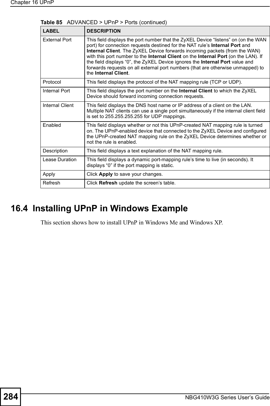 Chapter 16UPnPNBG410W3G Series User s Guide28416.4  Installing UPnP in Windows ExampleThis section shows how to install UPnP in Windows Me and Windows XP.  External Port This field displays the port number that the ZyXEL Device &quot;listens# on (on the WAN port) for connection requests destined for the NAT rule s Internal Port and Internal Client. The ZyXEL Device forwards incoming packets (from the WAN) with this port number to the Internal Client on the Internal Port (on the LAN). If the field displays &quot;0#, the ZyXEL Device ignores the Internal Port value and forwards requests on all external port numbers (that are otherwise unmapped) to the Internal Client.Protocol This field displays the protocol of the NAT mapping rule (TCP or UDP). Internal Port This field displays the port number on the Internal Client to which the ZyXEL Device should forward incoming connection requests.Internal Client This field displays the DNS host name or IP address of a client on the LAN. Multiple NAT clients can use a single port simultaneously if the internal client field is set to 255.255.255.255 for UDP mappings.Enabled This field displays whether or not this UPnP-created NAT mapping rule is turned on. The UPnP-enabled device that connected to the ZyXEL Device and configured the UPnP-created NAT mapping rule on the ZyXEL Device determines whether or not the rule is enabled.Description This field displays a text explanation of the NAT mapping rule. Lease Duration This field displays a dynamic port-mapping rule s time to live (in seconds). It displays &quot;0# if the port mapping is static.Apply Click Apply to save your changes.Refresh Click Refresh update the screen s table.Table 85   ADVANCED &gt; UPnP &gt; Ports (continued)LABEL DESCRIPTION
