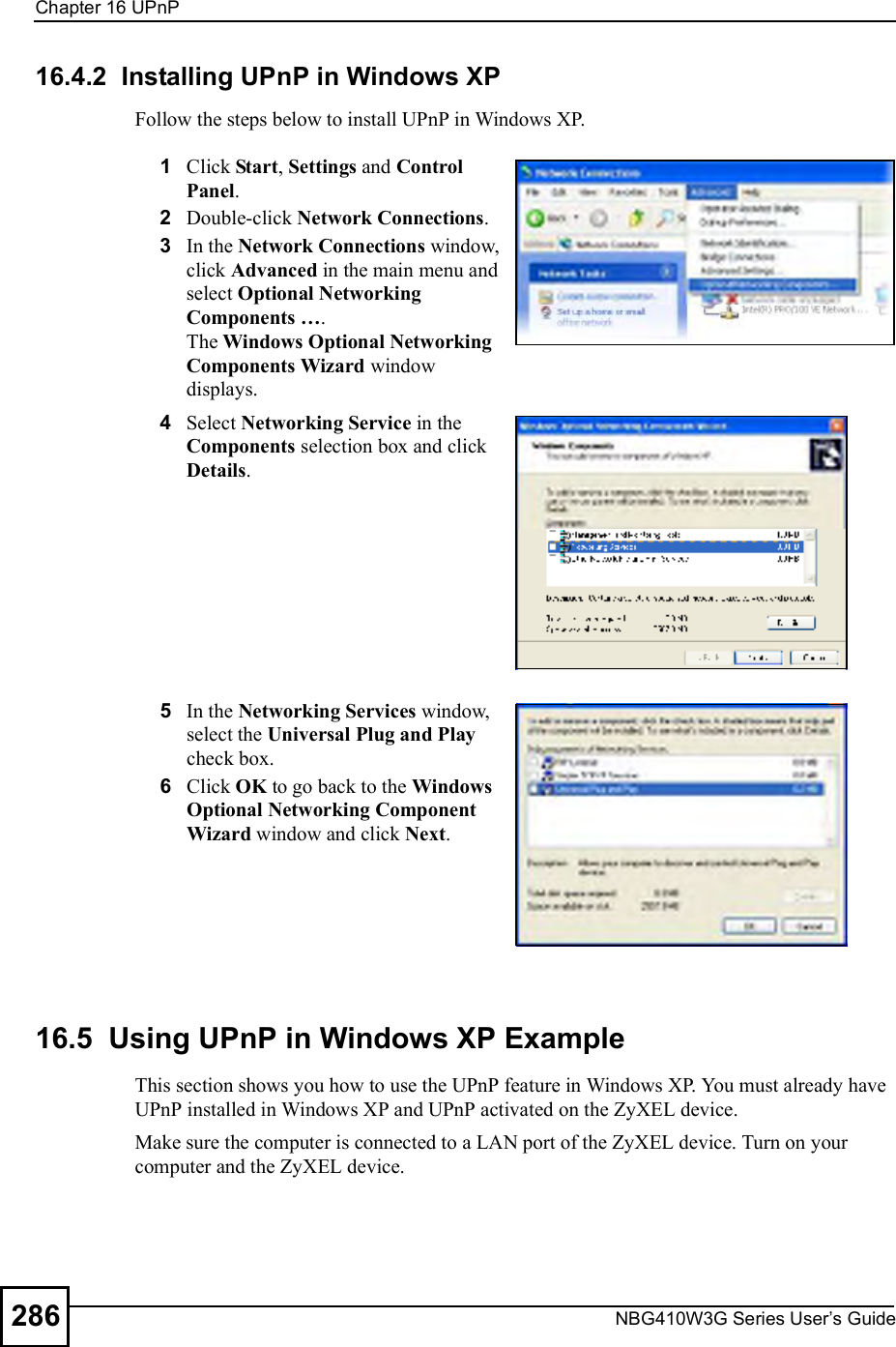 Chapter 16UPnPNBG410W3G Series User s Guide28616.4.2  Installing UPnP in Windows XPFollow the steps below to install UPnP in Windows XP.16.5  Using UPnP in Windows XP ExampleThis section shows you how to use the UPnP feature in Windows XP. You must already have UPnP installed in Windows XP and UPnP activated on the ZyXEL device.Make sure the computer is connected to a LAN port of the ZyXEL device. Turn on your computer and the ZyXEL device. 1Click Start, Settings and Control Panel. 2Double-click Network Connections.3In the Network Connections window, click Advanced in the main menu and select Optional Networking Components !. The Windows Optional Networking Components Wizard window displays. 4Select Networking Service in the Components selection box and click Details. 5In the Networking Services window, select the Universal Plug and Play check box. 6Click OK to go back to the Windows Optional Networking Component Wizard window and click Next. 