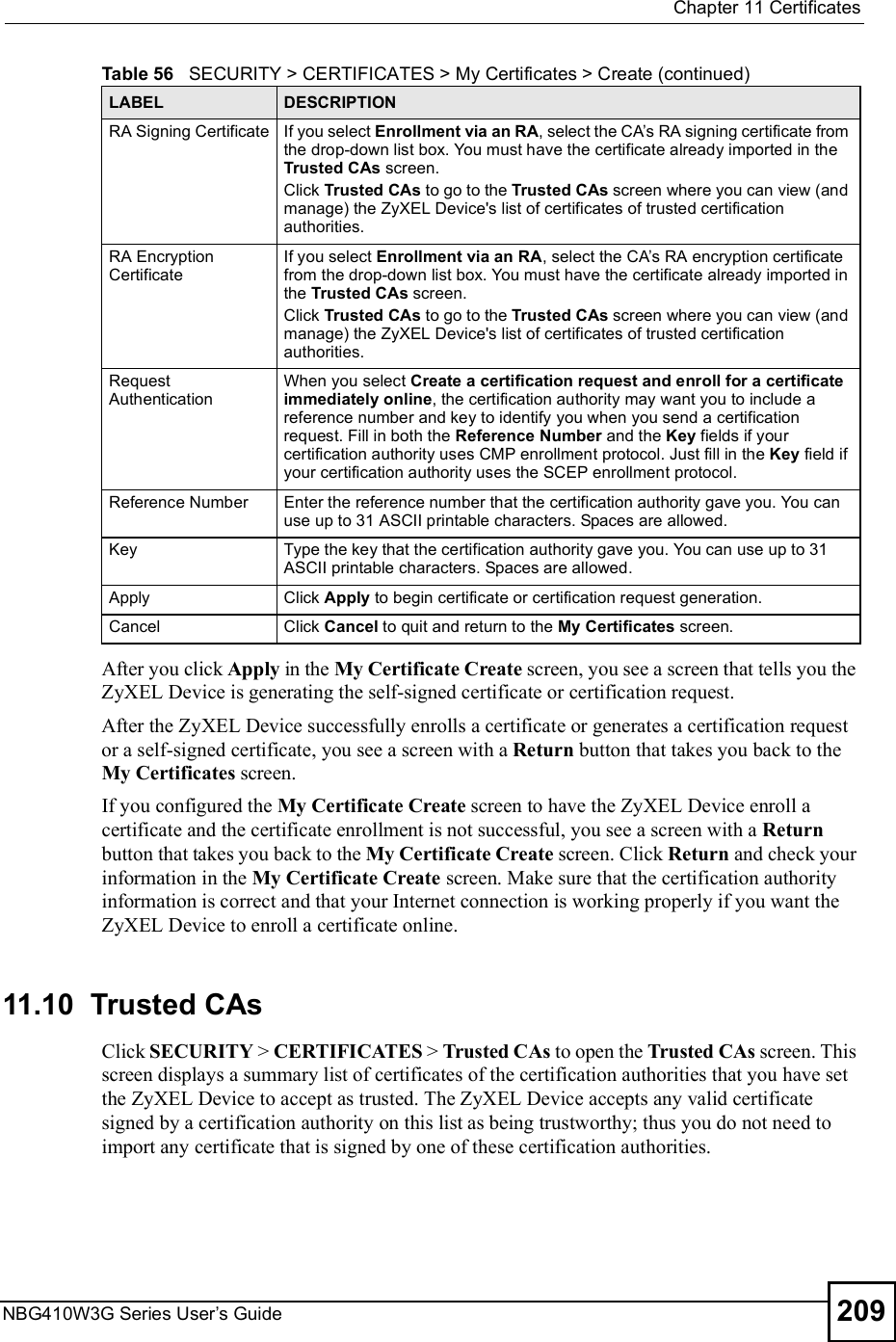  Chapter 11CertificatesNBG410W3G Series User s Guide 209After you click Apply in the My Certificate Create screen, you see a screen that tells you the ZyXEL Device is generating the self-signed certificate or certification request. After the ZyXEL Device successfully enrolls a certificate or generates a certification request or a self-signed certificate, you see a screen with a Return button that takes you back to the My Certificates screen.If you configured the My Certificate Create screen to have the ZyXEL Device enroll a certificate and the certificate enrollment is not successful, you see a screen with a Return button that takes you back to the My Certificate Create screen. Click Return and check your information in the My Certificate Create screen. Make sure that the certification authority information is correct and that your Internet connection is working properly if you want the ZyXEL Device to enroll a certificate online.11.10  Trusted CAs   Click SECURITY &gt; CERTIFICATES &gt; Trusted CAs to open the Trusted CAs screen. This screen displays a summary list of certificates of the certification authorities that you have set the ZyXEL Device to accept as trusted. The ZyXEL Device accepts any valid certificate signed by a certification authority on this list as being trustworthy; thus you do not need to import any certificate that is signed by one of these certification authorities. RA Signing CertificateIf you select Enrollment via an RA, select the CA s RA signing certificate from the drop-down list box. You must have the certificate already imported in the Trusted CAs screen.Click Trusted CAs to go to the Trusted CAs screen where you can view (and manage) the ZyXEL Device&apos;s list of certificates of trusted certification authorities.RA Encryption CertificateIf you select Enrollment via an RA, select the CA s RA encryption certificate from the drop-down list box. You must have the certificate already imported in the Trusted CAs screen.Click Trusted CAs to go to the Trusted CAs screen where you can view (and manage) the ZyXEL Device&apos;s list of certificates of trusted certification authorities.Request AuthenticationWhen you select Create a certification request and enroll for a certificate immediately online, the certification authority may want you to include a reference number and key to identify you when you send a certification request. Fill in both the Reference Number and the Key fields if your certification authority uses CMP enrollment protocol. Just fill in the Key field if your certification authority uses the SCEP enrollment protocol. Reference NumberEnter the reference number that the certification authority gave you. You can use up to 31 ASCII printable characters. Spaces are allowed.KeyType the key that the certification authority gave you. You can use up to 31 ASCII printable characters. Spaces are allowed.ApplyClick Apply to begin certificate or certification request generation.CancelClick Cancel to quit and return to the My Certificates screen.Table 56   SECURITY &gt; CERTIFICATES &gt; My Certificates &gt; Create (continued)LABEL DESCRIPTION